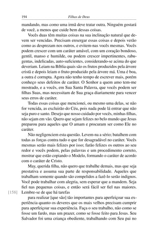 194                        Filhas de Deus

      mandando, mas como uma irmã deve tratar outra. Ninguém gostará
      de você, a menos que cuide bem dessas coisas.
          Vocês duas têm muitas coisas na sua inclinação natural que de-
      vem ser vencidas. Precisam enxergar essas coisas e depois verão
      como as desprezam nos outros, e evitem-nas vocês mesmas. Vocês
      podem crescer com um caráter amável, com um coração bondoso,
      gentil, manso e humilde, ou podem crescer impertinentes, rabu-
      gentas, indelicadas, auto-suﬁcientes, considerando-se acima do que
      deveriam. Leiam na Bíblia quais são os frutos produzidos pela árvore
      cristã e depois leiam o fruto produzido pela árvore má. Uma é boa,
      a outra é corrupta. Agora não tenho tempo de escrever mais, porém
      conheço seus defeitos de caráter. O Senhor a quem amo tem-me
      mostrado, e a vocês, em Sua Santa Palavra, que vocês podem ser
      ﬁlhas Suas, mas necessitam de Sua graça diariamente para vencer
      seus erros de caráter.
          Todas essas coisas que mencionei, ou mesmo uma delas, se não
      for vencida, as excluirão do Céu, pois nada pode lá entrar que não
      seja puro e santo. Desejo que nosso cuidado por vocês, minhas ﬁlhas,
      não sejam em vão. Quero que sejam felizes no belo mundo que Jesus
      preparou para aqueles que O amam e procuram ser como Ele no
      caráter.
          Não negligenciem esta questão. Levem-na a sério; batalhem com
      todas as forças contra tudo o que for desagradável no caráter. Vocês
      mesmas serão mais felizes por isso; farão felizes os outros ao seu
      redor e vocês podem, pelas palavras e um procedimento correto,
      mostrar que estão copiando o Modelo, formando o caráter de acordo
      com o caráter de Cristo.
          May, querida ﬁlha, não quero que trabalhe demais, mas que seja
      prestativa e assuma sua parte de responsabilidade. Aqueles que
      trabalham somente quando são compelidos a fazê-lo serão indignos.
      Você pode trabalhar com alegria, sem esperar que a mandem. Seja
      ﬁel nas pequenas coisas, e então será fácil ser ﬁel nas maiores.
[158] Lembre-se de que há tarefas
          para realizar [que são] tão importantes para aperfeiçoar sua ex-
      periência quanto os deveres que os mais velhos precisam cumprir
      para aperfeiçoar sua experiência. Faça o seu trabalho, não como se
      fosse um fardo, mas um prazer, como se fosse feito para Jesus. Seu
      Salvador foi uma criança obediente, trabalhando com Seu pai no
 
