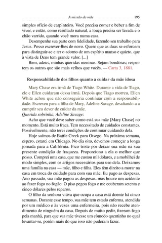 A missão da mãe                        195

simples ofício de carpinteiro. Você precisa comer e beber a ﬁm de
viver, e então, como resultado natural, a louça precisa ser lavada e o
chão varrido, quando você mora numa casa.
    Desempenhe sua parte com ﬁdelidade, fazendo seu trabalho para
Jesus. Posso escrever-lhes de novo. Quero que as duas se esforcem
para distinguir-se e ter o adorno de um espírito manso e quieto, que
à vista de Deus tem grande valor. [...]
    Bem, adeus, minhas queridas meninas. Sejam bondosas; respei-
tem os outros que são mais velhos que vocês. — Carta 3, 1881.

  Responsabilidade dos ﬁlhos quanto a cuidar da mãe idosa
    Mary Chase era irmã de Tiago White. Durante a vida de Tiago,
ele e Ellen cuidaram dessa irmã. Depois que Tiago morreu, Ellen
White achou que não conseguiria continuar com a responsabili-
dade. Escreveu para a ﬁlha de Mary, Adeline Savage, desaﬁando-a a
cumprir seu dever de cuidar da mãe.
Querida sobrinha, Adeline Savage:
    Acho que você deve saber como está sua mãe [Mary Chase] no
momento. Está muito fraca. Tem necessitado de cuidados constantes.
Possivelmente, não terei condições de continuar cuidando dela.
    Hoje saímos de Battle Creek para Otsego. Na próxima semana,
espero, estarei em Chicago. No dia oito, devemos começar a longa
jornada para a Califórnia. Fico triste por deixar sua mãe na sua
presente condição de fraqueza. Proporciono a ela o melhor que
posso. Comprei uma casa, que me custou mil dólares, e a mobilhei de
modo simples, com os artigos necessários para uso dela. Deixamos
uma família na casa — mãe, ﬁlho e ﬁlha. Eles têm direito a morar na
casa em troca do cuidado para com sua mãe. Eu pago as despesas.
Ano passado, sua mãe pagou as despesas, mas houve um acidente
ao fazer fogo no fogão. O piso pegou fogo e me couberam setenta e
cinco dólares pelos reparos.
    O ﬁlho da senhora viúva que ocupa a casa está doente há cinco
semanas. Durante esse tempo, sua mãe tem estado enferma, atendida
por um médico e às vezes uma enfermeira, pois não recebe aten-
dimento de ninguém da casa. Depois de muito pedir, ﬁzeram fogo
pela manhã, para que sua mãe tivesse um cômodo quentinho no qual
levantar-se, porém mais do que isso não puderam fazer.
 