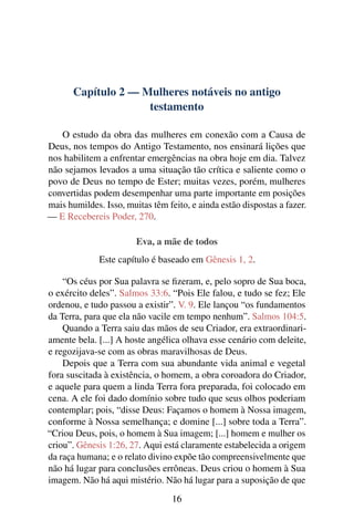 Capítulo 2 — Mulheres notáveis no antigo
                     testamento

   O estudo da obra das mulheres em conexão com a Causa de
Deus, nos tempos do Antigo Testamento, nos ensinará lições que
nos habilitem a enfrentar emergências na obra hoje em dia. Talvez
não sejamos levados a uma situação tão crítica e saliente como o
povo de Deus no tempo de Ester; muitas vezes, porém, mulheres
convertidas podem desempenhar uma parte importante em posições
mais humildes. Isso, muitas têm feito, e ainda estão dispostas a fazer.
— E Recebereis Poder, 270.

                        Eva, a mãe de todos
              Este capítulo é baseado em Gênesis 1, 2.

    “Os céus por Sua palavra se ﬁzeram, e, pelo sopro de Sua boca,
o exército deles”. Salmos 33:6. “Pois Ele falou, e tudo se fez; Ele
ordenou, e tudo passou a existir”. V. 9. Ele lançou “os fundamentos
da Terra, para que ela não vacile em tempo nenhum”. Salmos 104:5.
    Quando a Terra saiu das mãos de seu Criador, era extraordinari-
amente bela. [...] A hoste angélica olhava esse cenário com deleite,
e regozijava-se com as obras maravilhosas de Deus.
    Depois que a Terra com sua abundante vida animal e vegetal
fora suscitada à existência, o homem, a obra coroadora do Criador,
e aquele para quem a linda Terra fora preparada, foi colocado em
cena. A ele foi dado domínio sobre tudo que seus olhos poderiam
contemplar; pois, “disse Deus: Façamos o homem à Nossa imagem,
conforme à Nossa semelhança; e domine [...] sobre toda a Terra”.
“Criou Deus, pois, o homem à Sua imagem; [...] homem e mulher os
criou”. Gênesis 1:26, 27. Aqui está claramente estabelecida a origem
da raça humana; e o relato divino expõe tão compreensivelmente que
não há lugar para conclusões errôneas. Deus criou o homem à Sua
imagem. Não há aqui mistério. Não há lugar para a suposição de que
                                  16
 