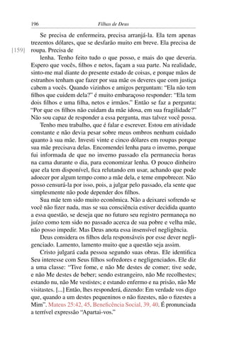 196                         Filhas de Deus

          Se precisa de enfermeira, precisa arranjá-la. Ela tem apenas
      trezentos dólares, que se desfarão muito em breve. Ela precisa de
[159] roupa. Precisa de
          lenha. Tenho feito tudo o que posso, e mais do que deveria.
      Espero que vocês, ﬁlhos e netos, façam a sua parte. Na realidade,
      sinto-me mal diante do presente estado de coisas, e porque mãos de
      estranhos tenham que fazer por sua mãe os deveres que com justiça
      cabem a vocês. Quando vizinhos e amigos perguntam: “Ela não tem
      ﬁlhos que cuidem dela?” é muito embaraçoso responder: “Ela tem
      dois ﬁlhos e uma ﬁlha, netos e irmãos.” Então se faz a pergunta:
      “Por que os ﬁlhos não cuidam da mãe idosa, em sua fragilidade?”
      Não sou capaz de responder a essa pergunta, mas talvez você possa.
          Tenho meu trabalho, que é falar e escrever. Estou em atividade
      constante e não devia pesar sobre meus ombros nenhum cuidado
      quanto à sua mãe. Investi vinte e cinco dólares em roupas porque
      sua mãe precisava delas. Encomendei lenha para o inverno, porque
      fui informada de que no inverno passado ela permanecia horas
      na cama durante o dia, para economizar lenha. O pouco dinheiro
      que ela tem disponível, ﬁca relutando em usar, achando que pode
      adoecer por algum tempo como a mãe dela, e teme empobrecer. Não
      posso censurá-la por isso, pois, a julgar pelo passado, ela sente que
      simplesmente não pode depender dos ﬁlhos.
          Sua mãe tem sido muito econômica. Não a deixarei sofrendo se
      você não ﬁzer nada, mas se sua consciência estiver decidida quanto
      a essa questão, se deseja que no futuro seu registro permaneça no
      juízo como tem sido no passado acerca de sua pobre e velha mãe,
      não posso impedir. Mas Deus anota essa insensível negligência.
          Deus considera os ﬁlhos dela responsáveis por esse dever negli-
      genciado. Lamento, lamento muito que a questão seja assim.
          Cristo julgará cada pessoa segundo suas obras. Ele identiﬁca
      Seu interesse com Seus ﬁlhos sofredores e negligenciados. Ele diz
      a uma classe: “Tive fome, e não Me destes de comer; tive sede,
      e não Me destes de beber; sendo estrangeiro, não Me recolhestes;
      estando nu, não Me vestistes; e estando enfermo e na prisão, não Me
      visitastes. [...] Então, lhes responderá, dizendo: Em verdade vos digo
      que, quando a um destes pequeninos o não ﬁzestes, não o ﬁzestes a
      Mim”. Mateus 25:42, 45. Beneﬁcência Social, 39, 40. É pronunciada
      a terrível expressão “Apartai-vos.”
 