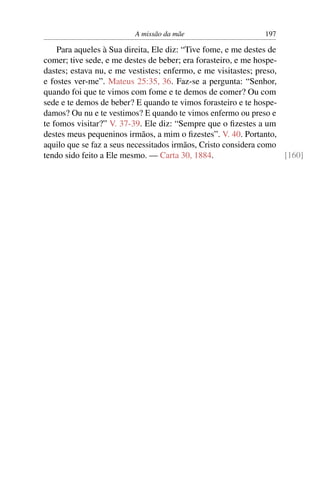 A missão da mãe                      197

    Para aqueles à Sua direita, Ele diz: “Tive fome, e me destes de
comer; tive sede, e me destes de beber; era forasteiro, e me hospe-
dastes; estava nu, e me vestistes; enfermo, e me visitastes; preso,
e fostes ver-me”. Mateus 25:35, 36. Faz-se a pergunta: “Senhor,
quando foi que te vimos com fome e te demos de comer? Ou com
sede e te demos de beber? E quando te vimos forasteiro e te hospe-
damos? Ou nu e te vestimos? E quando te vimos enfermo ou preso e
te fomos visitar?” V. 37-39. Ele diz: “Sempre que o ﬁzestes a um
destes meus pequeninos irmãos, a mim o ﬁzestes”. V. 40. Portanto,
aquilo que se faz a seus necessitados irmãos, Cristo considera como
tendo sido feito a Ele mesmo. — Carta 30, 1884.                     [160]
 
