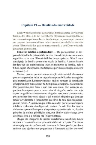 Capítulo 19 — Desaﬁos da maternidade

    Ellen White fez muitas declarações bonitas acerca do valor da
família, dos ﬁlhos e do lar. Reconheceu plenamente sua importância.
Ao mesmo tempo, reconheceu também que os jovens que pensam
em casar-se devem considerar tudo o que está envolvido na decisão
de ter ﬁlhos e criá-los para se tornarem tudo o que Deus e os pais
gostariam que fossem.
    Conselho relativo à paternidade — Os que assumem as res-
ponsabilidades da paternidade devem considerar primeiro se con-
seguirão cercar seus ﬁlhos de inﬂuências apropriadas. O lar é tanto
uma igreja de família como uma escola de família. A atmosfera do
lar deve ser tão espiritual que todos os membros da família, pais e
ﬁlhos, sejam abençoados e fortalecidos por sua associação uns com
os outros. [...]
    Muitos, porém, que entram na relação matrimonial não conse-
guem compreender todas as sagradas responsabilidades abrangidas
pela maternidade. Lamentavelmente, muitos carecem de autoridade
disciplinar. Em muitos lares há bem pouca disciplina, e as crianças
têm permissão para fazer o que bem entendem. Tais crianças va-
gueiam duma parte para a outra; não há ninguém no lar que seja
capaz de guiá-las corretamente, ninguém que, com bastante tato,
possa ensinar-lhes como ajudar o pai e a mãe, ninguém que consiga
lançar devidamente o fundamento que sirva de base para sua educa-
ção no futuro. As crianças que estão cercadas por essas condições
infelizes realmente são dignas de lástima. Se não lhes for conce-
dida uma oportunidade para adequado preparo fora do lar, ﬁcarão
privadas de muitos privilégios que, por direito, toda criança deve
desfrutar. Essa é a luz que me foi apresentada.
    Os que são incapazes de instruir corretamente seus ﬁlhos nunca
deviam ter assumido as responsabilidades de ser pais. Por causa
de seu julgamento errôneo, não havemos de fazer, porém, nenhum
esforço para ajudar seus pequeninos a formarem caráter correto?

                               198
 