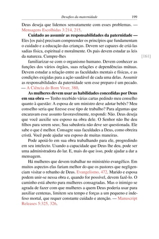 Desaﬁos da maternidade                   199

Deus deseja que lidemos sensatamente com esses problemas. —
Mensagens Escolhidas 3:214, 215.
    Cuidado ao assumir as responsabilidades da paternidade —
Eles [os pais] precisam compreender os princípios que fundamentam
o cuidado e a educação das crianças. Devem ser capazes de criá-las
sadias física, espiritual e moralmente. Os pais devem estudar as leis
da natureza. Cumpre-lhes                                              [161]
    familiarizar-se com o organismo humano. Devem conhecer as
funções dos vários órgãos, suas relações e dependências mútuas.
Devem estudar a relação entre as faculdades mentais e físicas, e as
condições exigidas para a ação saudável de cada uma delas. Assumir
as responsabilidades da paternidade sem esse preparo é um pecado.
— A Ciência do Bom Viver, 380.
    As mulheres devem usar as habilidades concedidas por Deus
em sua obra — Tenho recebido várias cartas pedindo meu conselho
quanto à questão: A esposa de um ministro deve adotar bebês? Meu
conselho seria que ﬁzesse esse tipo de trabalho? Para algumas que
encaravam esse assunto favoravelmente, respondi: Não. Deus deseja
que você auxilie seu esposo na obra dele. O Senhor não lhe deu
ﬁlhos para serem seus; Sua sabedoria não deve ser questionada. Ele
sabe o que é melhor. Consagre suas faculdades a Deus, como obreira
cristã. Você pode ajudar seu esposo de muitas maneiras.
    Pode apoiá-lo em sua obra trabalhando para ele, progredindo
em seu intelecto. Usando a capacidade que Deus lhe deu, pode ser
uma administradora do lar. E, mais do que isso, pode ajudar a dar a
mensagem.
    Há mulheres que devem trabalhar no ministério evangélico. Em
muitos aspectos elas fariam melhor do que os pastores que negligen-
ciam visitar o rebanho de Deus. Evangelismo, 472. Marido e esposa
podem unir-se nessa obra e, quando for possível, devem fazê-lo. O
caminho está aberto para mulheres consagradas. Mas o inimigo se
agrada de fazer com que mulheres a quem Deus poderia usar para
auxiliar centenas, limitem seu tempo e forças a um pequeno e inde-
feso mortal, que requer constante cuidado e atenção. — Manuscript
Releases 5:325, 326.
 