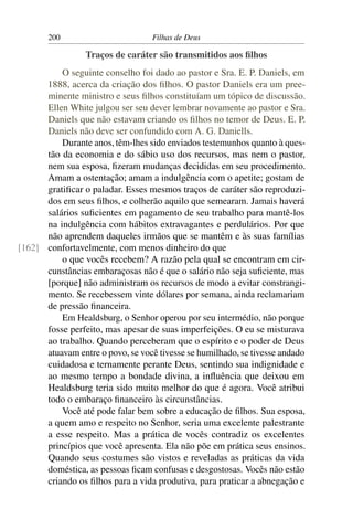 200                         Filhas de Deus

                 Traços de caráter são transmitidos aos ﬁlhos
          O seguinte conselho foi dado ao pastor e Sra. E. P. Daniels, em
      1888, acerca da criação dos ﬁlhos. O pastor Daniels era um pree-
      minente ministro e seus ﬁlhos constituíam um tópico de discussão.
      Ellen White julgou ser seu dever lembrar novamente ao pastor e Sra.
      Daniels que não estavam criando os ﬁlhos no temor de Deus. E. P.
      Daniels não deve ser confundido com A. G. Daniells.
          Durante anos, têm-lhes sido enviados testemunhos quanto à ques-
      tão da economia e do sábio uso dos recursos, mas nem o pastor,
      nem sua esposa, ﬁzeram mudanças decididas em seu procedimento.
      Amam a ostentação; amam a indulgência com o apetite; gostam de
      gratiﬁcar o paladar. Esses mesmos traços de caráter são reproduzi-
      dos em seus ﬁlhos, e colherão aquilo que semearam. Jamais haverá
      salários suﬁcientes em pagamento de seu trabalho para mantê-los
      na indulgência com hábitos extravagantes e perdulários. Por que
      não aprendem daqueles irmãos que se mantêm e às suas famílias
[162] confortavelmente, com menos dinheiro do que
          o que vocês recebem? A razão pela qual se encontram em cir-
      cunstâncias embaraçosas não é que o salário não seja suﬁciente, mas
      [porque] não administram os recursos de modo a evitar constrangi-
      mento. Se recebessem vinte dólares por semana, ainda reclamariam
      de pressão ﬁnanceira.
          Em Healdsburg, o Senhor operou por seu intermédio, não porque
      fosse perfeito, mas apesar de suas imperfeições. O eu se misturava
      ao trabalho. Quando perceberam que o espírito e o poder de Deus
      atuavam entre o povo, se você tivesse se humilhado, se tivesse andado
      cuidadosa e ternamente perante Deus, sentindo sua indignidade e
      ao mesmo tempo a bondade divina, a inﬂuência que deixou em
      Healdsburg teria sido muito melhor do que é agora. Você atribui
      todo o embaraço ﬁnanceiro às circunstâncias.
          Você até pode falar bem sobre a educação de ﬁlhos. Sua esposa,
      a quem amo e respeito no Senhor, seria uma excelente palestrante
      a esse respeito. Mas a prática de vocês contradiz os excelentes
      princípios que você apresenta. Ela não põe em prática seus ensinos.
      Quando seus costumes são vistos e reveladas as práticas da vida
      doméstica, as pessoas ﬁcam confusas e desgostosas. Vocês não estão
      criando os ﬁlhos para a vida produtiva, para praticar a abnegação e
 