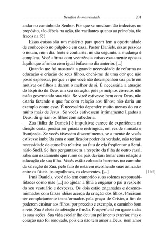 Desaﬁos da maternidade                   201

andar no caminho do Senhor. Por que se mostram tão indecisos no
propósito, tão débeis na ação, tão vacilantes quanto ao princípio, tão
fracos na fé?
    Essas coisas são um mistério para quem tem a oportunidade
de conhecê-lo no púlpito e em casa. Pastor Daniels, essas pessoas
o notam, num dia, forte e conﬁante; no dia seguinte, a mudança é
completa. Você aﬁrma com veemência coisas exatamente opostas
àquilo que aﬁrmou com igual ênfase no dia anterior. [...]
    Quando me foi mostrada a grande necessidade de reforma na
educação e criação de seus ﬁlhos, enchi-me de uma dor que não
posso expressar, porque vi que você não desempenhou sua parte em
motivar os ﬁlhos a darem o melhor de si. É necessária a atuação
do Espírito de Deus em seu coração, pois princípios corretos não
estão governando sua vida. Se você estivesse bem com Deus, não
estaria fazendo o que faz com relação aos ﬁlhos; não daria um
exemplo como esse. É necessário depender muito menos do eu e
muito mais de Jesus. Se vocês estivessem intimamente ligados a
Deus, dirigiriam os ﬁlhos com sabedoria.
    Zua [ﬁlha de Daniels] é impulsiva; carece de experiência na
direção certa; precisa ser guiada e restringida, em vez de mimada e
lisonjeada. Se vocês tivessem discernimento, se a mente de vocês
estivesse imbuída com o santiﬁcador poder da verdade, não teriam
necessidade de conselho relativo ao fato de ela freqüentar o Semi-
nário Snell. Se lhes perguntassem a respeito da ﬁlha de outro casal,
saberiam exatamente que rumo os pais deviam tomar com relação à
educação de sua ﬁlha. Vocês estão colocado barreiras no caminho
da salvação de Zua, pelo fato de estarem escolhendo suas amizades
entre os fúteis, os orgulhosos, os descrentes. [...]                   [163]
    Irmã Daniels, você não tem cumprido suas solenes responsabi-
lidades como mãe [...] ao ajudar a ﬁlha a enganar o pai a respeito
do seu vestuário e despesas. Os dois estão enganados e desenca-
minhados com falsas idéias acerca da criação dos ﬁlhos. Precisam
ser completamente transformados pela graça de Cristo, a ﬁm de
poderem ensinar aos ﬁlhos, por preceito e exemplo, o caminho bom
e reto. Zua é cheia de afetação e ilusão. É superﬁcial em quase todas
as suas ações. Sua vida escolar lhe deu um polimento exterior, mas o
coração não foi renovado, pois ela não tem amor a Deus, nem amor
 