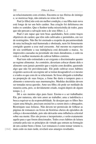 202                         Filhas de Deus

      ao relacionamento com cristãos. Encontra-se nas ﬁleiras do inimigo
      e, se morresse hoje, não entraria no reino do Céu.
           Paul [o ﬁlho] não está em melhor condição, e sua ﬁlha mais nova
      está longe de ter um belo caráter. Sua criação foi defeituosa em
      todos os sentidos. Que o Senhor tenha misericórdia de todos, para
      que não percam a salvação nem a de seus ﬁlhos. [...]
           Paul é um rapaz que tem boas qualidades, bem como traços
      objetáveis de caráter, que têm sido cultivados e permitidos, em vez
      de restringidos. Não lhe foi ensinado a respeito da pecaminosidade
      de uma inclinação mal-humorada e obstinada, nem foi ﬁrmemente
      corrigido quanto a esse mal crescente. Até mesmo na expressão
      do seu semblante a sua indulgência está deixando a marca. As
      impressões causadas na juventude são mais duradouras, e cedo na
      vida é o melhor momento de cultivar hábitos corretos.
           Paul tem sido estimulado a ser exigente e discriminador quanto
      ao regime alimentar. Ao contrário, deveriam colocar diante dele o
      alimento sem jamais permitir que o rejeite com desdém, querendo
      algo que não foi providenciado. Ele pode cultivar esses hábitos
      exigentes acerca de seu regime até se tornar desagradável a si mesmo
      e a todos os que com ele se relacionam. Se fosse obrigado a trabalhar
      na proporção de suas forças, a fome lhe daria o tempero para o
      alimento e removeria suas murmurações. Medidas decididas devem
      ser tomadas nessa questão. Amo seu ﬁlho; ele pode ser moldado da
      maneira certa, pois, se devidamente criado, reagirá depois de algum
      tempo. [...]
           Dê a seu menino algo para fazer. Ensine-o a ser trabalhador.
      Ele, por natureza, não tem amor ao trabalho; ama a indolência e
      busca esquivar-se da responsabilidade. Se desejam que os ﬁlhos lhes
      sejam uma bênção, precisam ensiná-los a serem úteis e abnegados.
      Restrinjam suas leituras. Não devem ter permissão de folhear as
      páginas de romances ou livros de histórias cheios de episódios de
      cobiça e desonestidade, pois não deixarão uma inﬂuência celestial
      sobre sua mente. Eles são jovens e inexperientes, e serão exatamente
      aquilo para o que forem direcionados. Todos esses hábitos de leitura
      cortarão pela raiz os princípios de virtude que entram na formação
      de um caráter bom e ﬁrme. Ler romances é como tomar veneno e,
[164] mais cedo ou mais tarde, revelará seus amargos resultados.
 
