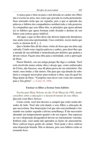 Desaﬁos da maternidade                    203

    A marca para o bem ou para o mal deixada no caráter dos ﬁlhos
não é escrita na areia, mas como que gravada na rocha permanente.
Suas amizades terão que ser vigiadas, pois o que se aprende das
palavras e hábitos dos companheiros moldará toda a vida posterior.
As companhias que seus ﬁlhos têm, os princípios que agora adotam
[e] os hábitos que agora formam estão ﬁxando o destino de seu
futuro com certeza quase infalível.
    Até aqui, o que eu lhes disse não deixou impressão duradoura,
mas ainda resta uma oportunidade. Caso contrário, receio muito que
vocês se afastem da fé. [...]
    Que o Senhor lhes dê tão claras visões de Jesus que sua alma seja
cativada. Conﬁo estas singelas palavras a ambos, para dizer-lhes que
a metade de sua utilidade é neutralizada por defeitos que podem e
devem vencer. Façam uma obra para a eternidade, com a aprovação
de Deus.
    Pastor Daniels, sou sua amiga porque lhe digo a verdade. Você
está envolvido numa solene obra e desejo que, como embaixador
de Cristo, não fracasse, mas dê plena prova do seu ministério. Ore
muito, meu irmão; e fale menos. Ore para que seja dotado da sabe-
doria e coragem necessárias para realizar a obra, seja ela qual for.
Diga diante de Deus: “Cumprirei meu dever com vistas tão-somente
para a Tua glória”. — Carta 10, 1888.

            Ensinar os ﬁlhos a formar bons hábitos
    Escrita para Mary Nelson, no dia 19 de Março de 1902, dando
conselhos sobre a educação e o desenvolvimento de seus ﬁlhos.
Querida irmã Mary Nelson:
    Como cristã, você tem deveres a cumprir que estão sendo dei-
xados de lado. Você não está dando a seus ﬁlhos a educação de
que necessitam. Sua disposição é tal que não está moldando e for-
mando seu caráter segundo a divina semelhança. É tão necessário
abrandar seu temperamento quanto o do seu esposo. Sua aspereza
na voz e disposição desagradável devem ser inteiramente vencidas.
Embora mãe, você ainda não aprendeu as lições de autocontrole.
Deve cultivar traços gentis de caráter. Você pode e deve cultivar
uma disposição branda. Não se demore, pois seus hábitos estão-se
tornando ﬁxos.
 