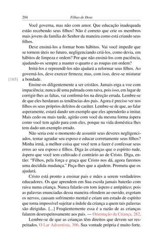 204                         Filhas de Deus

          Você governa, mas não com amor. Que educação inadequada
      estão recebendo seus ﬁlhos! Não é correto que crie os membros
      mais jovens da família do Senhor da maneira como está criando seus
      ﬁlhos.
          Deve ensiná-los a formar bons hábitos. Vai você impedir que
      se tornem úteis no futuro, negligenciando criá-los, como devia, em
      hábitos de limpeza e ordem? Por que não ensiná-los com paciência,
      ajudando-os sempre a manter o quarto e as roupas em ordem?
          Irritá-los e repreendê-los não ajudará a reformar seus ﬁlhos. Ao
      governá-los, deve exercer ﬁrmeza; mas, com isso, deve-se misturar
[165] a bondade.
          Ensine-os diligentemente a ser cristãos. Jamais erga a voz com
      impaciência; nunca dê uma palmada com raiva, pois isso, em lugar de
      corrigir-lhes as faltas, vai conﬁrmá-los na direção errada. Lembre-se
      de que eles herdaram as tendências dos pais. Agora é preciso ver nos
      ﬁlhos os seus próprios defeitos de caráter. Lembre-se de que, ao falar
      asperamente, estará dando um exemplo que eles aprenderão a imitar.
      Mais cedo ou mais tarde, agirão com você da mesma forma áspera
      como você tem agido para com eles, porque na vida doméstica lhes
      tem dado um exemplo errado.
          Não seria este o momento de assumir seus deveres negligenci-
      ados, tentar agradar seu esposo e educar corretamente seus ﬁlhos?
      Minha irmã, a melhor coisa que você tem a fazer é confessar seus
      erros ao seu esposo e ﬁlhos. Diga às crianças que o espírito rude,
      áspero que você tem cultivado é contrário ao de Cristo. Diga, en-
      tão: “Filhos, pela força e graça que Cristo nos dá, agora faremos
      uma decidida mudança.” Peça-lhes que a ajudem. Prometa que os
      ajudará.
          Cristo está pronto a ensinar pais e mães a serem verdadeiros
      educadores. Os que aprendem em Sua escola jamais baterão com
      raiva numa criança. Nunca falarão em tom áspero e antipático; pois
      as palavras enunciadas dessa maneira ofendem ao ouvido, esgotam
      os nervos, causam sofrimento mental e criam um estado de espírito
      que torna impossível sujeitar a índole da criança a quem tais palavras
      são dirigidas. [...] Freqüentemente essa é a razão de as crianças
      falarem desrespeitosamente aos pais. — Orientação da Criança, 282.
          Lembre-se de que as crianças têm direitos que devem ser res-
      peitados. O Lar Adventista, 306. Sua vontade própria é muito forte.
 