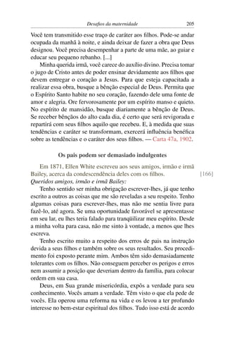 Desaﬁos da maternidade                   205

Você tem transmitido esse traço de caráter aos ﬁlhos. Pode-se andar
ocupada da manhã à noite, e ainda deixar de fazer a obra que Deus
designou. Você precisa desempenhar a parte de uma mãe, ao guiar e
educar seu pequeno rebanho. [...]
    Minha querida irmã, você carece do auxílio divino. Precisa tomar
o jugo de Cristo antes de poder ensinar devidamente aos ﬁlhos que
devem entregar o coração a Jesus. Para que esteja capacitada a
realizar essa obra, busque a bênção especial de Deus. Permita que
o Espírito Santo habite no seu coração, fazendo dele uma fonte de
amor e alegria. Ore fervorosamente por um espírito manso e quieto.
No espírito de mansidão, busque diariamente a bênção de Deus.
Se receber bênçãos do alto cada dia, é certo que será revigorada e
repartirá com seus ﬁlhos aquilo que recebeu. E, à medida que suas
tendências e caráter se transformam, exercerá inﬂuência benéﬁca
sobre as tendências e o caráter dos seus ﬁlhos. — Carta 47a, 1902.

           Os pais podem ser demasiado indulgentes
    Em 1871, Ellen White escreveu aos seus amigos, irmão e irmã
Bailey, acerca da condescendência deles com os ﬁlhos.                  [166]
Queridos amigos, irmão e irmã Bailey:
    Tenho sentido ser minha obrigação escrever-lhes, já que tenho
escrito a outros as coisas que me são reveladas a seu respeito. Tenho
algumas coisas para escrever-lhes, mas não me sentia livre para
fazê-lo, até agora. Se uma oportunidade favorável se apresentasse
em seu lar, eu lhes teria falado para tranqüilizar meu espírito. Desde
a minha volta para casa, não me sinto à vontade, a menos que lhes
escreva.
    Tenho escrito muito a respeito dos erros de pais na instrução
devida a seus ﬁlhos e também sobre os seus resultados. Seu procedi-
mento foi exposto perante mim. Ambos têm sido demasiadamente
tolerantes com os ﬁlhos. Não conseguem perceber os perigos e erros
nem assumir a posição que deveriam dentro da família, para colocar
ordem em sua casa.
    Deus, em Sua grande misericórdia, expôs a verdade para seu
conhecimento. Vocês amam a verdade. Têm visto o que ela pede de
vocês. Ela operou uma reforma na vida e os levou a ter profundo
interesse no bem-estar espiritual dos ﬁlhos. Tudo isso está de acordo
 