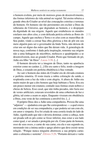 Mulheres notáveis no antigo testamento          17

o homem evoluiu, por meio de morosos graus de desenvolvimento,
das formas inferiores da vida animal ou vegetal. Tal ensino rebaixa a
grande obra do Criador ao nível das concepções estreitas e terrenas
do homem. Os homens são tão persistentes em excluir a Deus da
soberania do Universo, que degradam ao homem, e o despojam
da dignidade de sua origem. Aquele que estabeleceu os mundos
estelares nos altos céus, e com delicada perícia coloriu as ﬂores do [13]
campo, Aquele que encheu a Terra e os céus com as maravilhas de
Seu poder, vindo a coroar Sua obra gloriosa a ﬁm de pôr em seu
meio alguém para ser o governador da linda Terra, não deixou de
criar um ser digno das mãos que lhe deram vida. A genealogia de
nossa raça, conforme é dada pela inspiração, remonta sua origem
não a uma linhagem de micróbios, moluscos e quadrúpedes a se
desenvolverem, mas ao grande Criador. Posto que formado do pó,
Adão era ﬁlho “de Deus”. Lucas 3:38. [...]
    O homem deveria ter a imagem de Deus, tanto na aparência
exterior como no caráter. [...] Ele era santo e feliz, tendo a imagem
de Deus, e estando em perfeita obediência à Sua vontade.
    Ao sair o homem das mãos do Criador era de elevada estatura
e perfeita simetria. O rosto trazia a rubra coloração da saúde, e
resplendia com a luz da vida e com alegria. A altura de Adão era
muito maior do que a dos homens que hoje habitam a Terra. Eva era
um pouco menor em estatura; contudo suas formas eram nobres e
cheias de beleza. Esse casal, que não tinha pecados, não fazia uso
de vestes artiﬁciais; estavam revestidos de uma cobertura de luz e
glória, tal como a usam os anjos. Enquanto viveram em obediência
a Deus, esta veste de luz continuou a envolvê-los. [...]
    O próprio Deus deu a Adão uma companheira. Proveu-lhe uma
“adjutora” — ajudadora esta que lhe correspondesse — a qual estava
em condições de ser sua companheira, e que poderia ser um com ele,
em amor e simpatia. Eva foi criada de uma costela tirada do lado de
Adão, signiﬁcando que não o deveria dominar, como a cabeça, nem
ser pisada sob os pés como se fosse inferior, mas estar a seu lado
como igual, e ser amada e protegida por ele. Como parte do homem,
osso de seus ossos, e carne de sua carne, era ela o seu segundo eu,
mostrando isto a íntima união e apego afetivo que deve existir nesta
relação. “Porque nunca ninguém aborreceu a sua própria carne;
antes a alimenta e sustenta”. Efésios 5:29. “Portanto deixará o varão
 