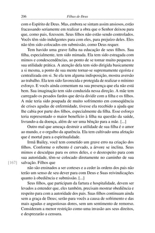 206                         Filhas de Deus

      com o Espírito de Deus. Mas, embora se sintam assim ansiosos, estão
      fracassando seriamente em realizar a obra que o Senhor deixou para
      que, como pais, ﬁzessem. Seus ﬁlhos não estão sendo controlados.
      Vocês têm sido indulgentes para com eles, para prejuízo deles. Eles
      não têm sido colocados em submissão, como Deus requer.
          Tem havido uma grave falha na educação de seus ﬁlhos. Sua
      ﬁlha, especialmente, tem sido mimada. Ela tem sido estragada com
      mimos e condescendências, ao ponto de se tornar muito pequena a
      sua utilidade prática. A atenção dela tem sido dirigida basicamente
      a si mesma, a ponto de sua mente tornar-se supremamente egoísta e
      centralizada em si. Se ela tem alguma indisposição, mostra aversão
      ao trabalho. Ela tem sido favorecida e protegida de realizar o mínimo
      esforço. E vocês ainda comentam na sua presença que ela não está
      bem. Sua imaginação tem sido conduzida nessa direção. A mãe tem
      carregado os pesados fardos que devia dividir com a ﬁlha e os ﬁlhos.
      A mãe teria sido poupada de muito sofrimento em conseqüência
      de crises agudas de enfermidade, tivesse ela recebido a ajuda que
      lhe cabia por parte dos ﬁlhos, especialmente da ﬁlha. Esse esforço
      teria representado o maior benefício à ﬁlha na questão da saúde,
      livrando-a da doença, além de ser uma bênção para a mãe. [...]
          Outro mal que ameaça destruir a utilidade de sua ﬁlha é o amor
      ao mundo, e o orgulho da aparência. Ela tem cultivado uma afetação
      que é mortal para a espiritualidade.
          Irmã Bailey, você tem cometido um grave erro na criação dos
      ﬁlhos. Conforme o rebento é curvado, a árvore se inclina. Seus
      mimos e desculpas para os erros deles, e o desrespeito para com
      sua autoridade, têm-se colocado diretamente no caminho de sua
[167] salvação. Filhos que
          não são ensinados a ser corteses e a ceder às ordens dos pais não
      terão um senso de seu dever para com Deus e Suas reivindicações
      quanto à obediência e submissão. [...]
          Seus ﬁlhos, que participam da fartura e hospitalidade, devem ser
      levados a entender que, eles também, precisam mostrar obediência e
      respeito para com a autoridade dos pais. Suas ﬁlhos continuam ainda
      sem a graça de Deus; serão para vocês a causa de sofrimento e das
      mais agudas e angustiosas dores, sem um sentimento de remorso.
      Consideram a menor restrição como uma invasão aos seus direitos,
      e desprezarão a censura.
 