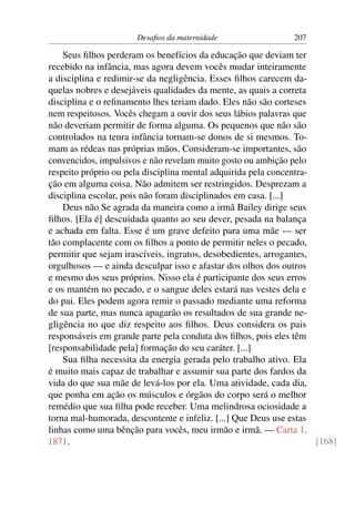 Desaﬁos da maternidade                   207

    Seus ﬁlhos perderam os benefícios da educação que deviam ter
recebido na infância, mas agora devem vocês mudar inteiramente
a disciplina e redimir-se da negligência. Esses ﬁlhos carecem da-
quelas nobres e desejáveis qualidades da mente, as quais a correta
disciplina e o reﬁnamento lhes teriam dado. Eles não são corteses
nem respeitosos. Vocês chegam a ouvir dos seus lábios palavras que
não deveriam permitir de forma alguma. Os pequenos que não são
controlados na tenra infância tornam-se donos de si mesmos. To-
mam as rédeas nas próprias mãos. Consideram-se importantes, são
convencidos, impulsivos e não revelam muito gosto ou ambição pelo
respeito próprio ou pela disciplina mental adquirida pela concentra-
ção em alguma coisa. Não admitem ser restringidos. Desprezam a
disciplina escolar, pois não foram disciplinados em casa. [...]
    Deus não Se agrada da maneira como a irmã Bailey dirige seus
ﬁlhos. [Ela é] descuidada quanto ao seu dever, pesada na balança
e achada em falta. Esse é um grave defeito para uma mãe — ser
tão complacente com os ﬁlhos a ponto de permitir neles o pecado,
permitir que sejam irascíveis, ingratos, desobedientes, arrogantes,
orgulhosos — e ainda desculpar isso e afastar dos olhos dos outros
e mesmo dos seus próprios. Nisso ela é participante dos seus erros
e os mantém no pecado, e o sangue deles estará nas vestes dela e
do pai. Eles podem agora remir o passado mediante uma reforma
de sua parte, mas nunca apagarão os resultados de sua grande ne-
gligência no que diz respeito aos ﬁlhos. Deus considera os pais
responsáveis em grande parte pela conduta dos ﬁlhos, pois eles têm
[responsabilidade pela] formação do seu caráter. [...]
    Sua ﬁlha necessita da energia gerada pelo trabalho ativo. Ela
é muito mais capaz de trabalhar e assumir sua parte dos fardos da
vida do que sua mãe de levá-los por ela. Uma atividade, cada dia,
que ponha em ação os músculos e órgãos do corpo será o melhor
remédio que sua ﬁlha pode receber. Uma melindrosa ociosidade a
torna mal-humorada, descontente e infeliz. [...] Que Deus use estas
linhas como uma bênção para vocês, meu irmão e irmã. — Carta 1,
1871.                                                                [168]
 