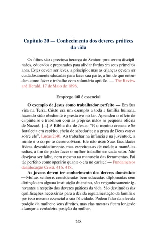 Capítulo 20 — Conhecimento dos deveres práticos
                    da vida

   Os ﬁlhos são a preciosa herança do Senhor, para serem discipli-
nados, educados e preparados para aliviar fardos em seus primeiros
anos. Estes devem ser leves, a princípio; mas as crianças devem ser
cuidadosamente educadas para fazer sua parte, a ﬁm de que enten-
dam como fazer o trabalho com voluntária aptidão. — The Review
and Herald, 17 de Maio de 1898.

                     Emprego útil é essencial
    O exemplo de Jesus como trabalhador perfeito — Em Sua
vida na Terra, Cristo era um exemplo a toda a família humana,
havendo sido obediente e prestativo no lar. Aprendeu o ofício de
carpinteiro e trabalhou com as próprias mãos na pequena oﬁcina
de Nazaré. [...] A Bíblia diz de Jesus: “E o menino crescia e Se
fortalecia em espírito, cheio de sabedoria; e a graça de Deus estava
sobre ele”. Lucas 2:40. Ao trabalhar na infância e na juventude, a
mente e o corpo se desenvolviam. Ele não usou Suas faculdades
físicas descuidadamente, mas exercitou-as de molde a mantê-las
sadias, a ﬁm de poder fazer o melhor trabalho em cada setor. Não
desejava ser falho, nem mesmo no manuseio das ferramentas. Foi
tão perfeito como operário quanto o era no caráter. — Fundamentos
da Educação Cristã, 416, 418.
    As jovens devem ter conhecimento dos deveres domésticos
— Muitas senhoras consideradas bem educadas, diplomadas com
distinção em alguma instituição de ensino, são vergonhosamente ig-
norantes a respeito dos deveres práticos da vida. São destituídas das
qualiﬁcações necessárias para a devida regulamentação da família e
por isso mesmo essencial a sua felicidade. Podem falar da elevada
posição da mulher e seus direitos, mas elas mesmas ﬁcam longe de
alcançar a verdadeira posição da mulher.


                                208
 