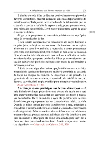 Conhecimento dos deveres práticos da vida        209

    É direito de toda ﬁlha de Eva ter conhecimento completo dos
deveres domésticos, receber educação em cada departamento do
trabalho do lar. Toda jovem deve ser educada de tal maneira que, se
chamada a ocupar a posição de esposa e mãe, possa governar como
uma rainha em seu domínio. Deve ela ser plenamente capaz de guiar
e instruir os ﬁlhos,                                                  [169]
    dirigir os empregados e, se necessário, ministrar com as próprias
mãos às necessidades do lar.
    É seu direito compreender o mecanismo do corpo humano e
os princípios de higiene, os assuntos relacionados com o regime
alimentar e o vestuário, trabalho e recreação, e outros pormenores
sem conta que intimamente dizem respeito ao bem-estar de sua casa.
Deve ela obter tal conhecimento dos melhores métodos de tratar
as enfermidades, que possa cuidar dos ﬁlhos quando enfermos, em
vez de deixar seus preciosos tesouros nas mãos de enfermeiras e
médicos estranhos.
    A idéia de que a ignorância de ocupação útil é uma característica
essencial do verdadeiro homem ou mulher é contrária ao desígnio
de Deus na criação do homem. A indolência é um pecado, e a
ignorância de deveres comuns, o resultado de estultícia que, no
decurso da vida, dará ampla ocasião para amargo arrependimento.
— O Lar Adventista, 87, 88.
    As crianças devem participar dos deveres domésticos — A
mãe ﬁel não será nem poderá ser uma devota da moda, nem será
uma escrava doméstica para ceder aos caprichos dos ﬁlhos e escusá-
los do trabalho. Deve ensiná-los a com ela partilhar dos deveres
domésticos, para que possam ter um conhecimento prático da vida.
Quando os ﬁlhos tomam parte no trabalho com a mãe, aprendem a
considerar o trabalho útil como essencial à felicidade, enobrecedor,
e não degradante. Mas se a mãe ensina as ﬁlhas a serem indolentes,
enquanto leva as pesadas responsabilidades da vida doméstica, está
lhes ensinando a olhar para ela como uma criada, para servi-las e
fazer as coisas que elas deveriam fazer. A mãe sempre deve manter
sua dignidade. — Orientação da Criança, 349, 350.
 