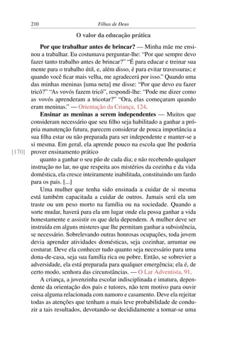 210                        Filhas de Deus

                          O valor da educação prática
          Por que trabalhar antes de brincar? — Minha mãe me ensi-
      nou a trabalhar. Eu costumava perguntar-lhe: “Por que sempre devo
      fazer tanto trabalho antes de brincar?” “É para educar e treinar sua
      mente para o trabalho útil, e, além disso, é para evitar travessuras; e
      quando você ﬁcar mais velha, me agradecerá por isso.” Quando uma
      das minhas meninas [uma neta] me disse: “Por que devo eu fazer
      tricô?” “As vovós fazem tricô”, respondi-lhe: “Pode me dizer como
      as vovós aprenderam a tricotar?” “Ora, elas começaram quando
      eram meninas.” — Orientação da Criança, 124.
          Ensinar as meninas a serem independentes — Muitos que
      consideram necessário que seu ﬁlho seja habilitado a ganhar a pró-
      pria manutenção futura, parecem considerar de pouca importância a
      sua ﬁlha estar ou não preparada para ser independente e manter-se a
      si mesma. Em geral, ela aprende pouco na escola que lhe poderia
[170] prover ensinamento prático
          quanto a ganhar o seu pão de cada dia; e não recebendo qualquer
      instrução no lar, no que respeita aos mistérios da cozinha e da vida
      doméstica, ela cresce inteiramente inabilitada, constituindo um fardo
      para os pais. [...]
          Uma mulher que tenha sido ensinada a cuidar de si mesma
      está também capacitada a cuidar de outros. Jamais será ela um
      traste ou um peso morto na família ou na sociedade. Quando a
      sorte mudar, haverá para ela um lugar onde ela possa ganhar a vida
      honestamente e assistir os que dela dependem. A mulher deve ser
      instruída em alguns misteres que lhe permitam ganhar a subsistência,
      se necessário. Sobrelevando outras honrosas ocupações, toda jovem
      devia aprender atividades domésticas, seja cozinhar, arrumar ou
      costurar. Deve ela conhecer tudo quanto seja necessário para uma
      dona-de-casa, seja sua família rica ou pobre. Então, se sobrevier a
      adversidade, ela está preparada para qualquer emergência; ela é, de
      certo modo, senhora das circunstâncias. — O Lar Adventista, 91.
          A criança, a jovenzinha escolar indisciplinada e imatura, depen-
      dente da orientação dos pais e tutores, não tem motivo para ouvir
      coisa alguma relacionada com namoro e casamento. Deve ela rejeitar
      todas as atenções que tenham a mais leve probabilidade de condu-
      zir a tais resultados, devotando-se decididamente a tornar-se uma
 