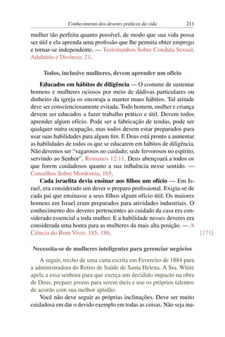 Conhecimento dos deveres práticos da vida       211

mulher tão perfeita quanto possível, de modo que sua vida possa
ser útil e ela aprenda uma proﬁssão que lhe permita obter emprego
e tornar-se independente. — Testemunhos Sobre Conduta Sexual,
Adultério e Divórcio, 21.

     Todos, inclusive mulheres, devem aprender um ofício
    Educados em hábitos de diligência — O costume de sustentar
homens e mulheres ociosos por meio de dádivas particulares ou
dinheiro da igreja os encoraja a manter maus hábitos. Tal atitude
deve ser conscienciosamente evitada. Todo homem, mulher e criança
devem ser educados a fazer trabalho prático e útil. Devem todos
aprender algum ofício. Pode ser a fabricação de tendas, pode ser
qualquer outra ocupação, mas todos devem estar preparados para
usar suas habilidades para algum ﬁm. E Deus está pronto a aumentar
as habilidades de todos os que se educarem em hábitos de diligência.
Não devemos ser “vagarosos no cuidado; sede fervorosos no espírito,
servindo ao Senhor”. Romanos 12:11. Deus abençoará a todos os
que forem cuidadosos quanto a sua inﬂuência nesse sentido. —
Conselhos Sobre Mordomia, 165.
    Cada israelita devia ensinar aos ﬁlhos um ofício — Em Is-
rael, era considerado um dever o preparo proﬁssional. Exigia-se de
cada pai que ensinasse a seus ﬁlhos algum ofício útil. Os maiores
homens em Israel eram preparados para atividades industriais. O
conhecimento dos deveres pertencentes ao cuidado da casa era con-
siderado essencial a toda mulher. E a habilidade nesses deveres era
considerada uma honra para as mulheres da mais alta posição. — A
Ciência do Bom Viver, 185, 186.                                      [171]

Necessita-se de mulheres inteligentes para gerenciar negócios
    A seguir, trecho de uma carta escrita em Fevereiro de 1884 para
a administradora do Retiro de Saúde de Santa Helena. A Sra. White
apela a essa senhora para que exerça um decidido impacto na obra
de Deus, prepare jovens para serem úteis e use os próprios talentos
de acordo com sua melhor aptidão.
    Você não deve seguir as próprias inclinações. Deve ser muito
cuidadosa em dar o devido exemplo em todas as coisas. Não seja ina-
 