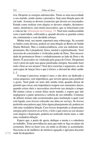 212                         Filhas de Deus

      tiva. Desperte as energias adormecidas. Torne-se uma necessidade
      a seu marido, sendo atenta e prestativa. Seja uma bênção para ele
      em tudo. Assuma os deveres essenciais que devem ser executados.
      Estude como realizar com alegria os deveres simples, desinteres-
      santes, domésticos, mas muito necessários, que se relacionam com
      a vida no lar. Orientação da Criança, 74. Você tem condescendido
      com a inatividade, cultivando-a, quando deveria se guardar contra
      ela, estritamente e com decidido esforço.
            Minha irmã, sua mente suportará uma sobrecarga. Se assumir
      os fardos como deveria, poderá ser uma bênção ao Retiro de Saúde
      [Santa Helena]. Mas a condescendência, com seu indolente tem-
      peramento, lhe é prejudicial, física, mental e espiritualmente. Você
      necessita do convertedor e viviﬁcador poder de Deus. Tem necessi-
      dade de permanecer ﬁrme e verdadeiramente ao lado de Deus e do
      direito. É necessário ser vitalizada pela graça de Cristo. Despertará
      você e porá em ação suas quase paralisadas energias, buscando fazer
      todo o bem ao seu alcance? Você deve exercitar o organismo, ou não
      será capaz de lançar fora o que é tóxico, e deixará de obter saúde.
      [...]
            O tempo é precioso, tempo é ouro, e não deve ser dedicado a
      coisas pequenas, sem importância, que servem apenas para gratiﬁcar
      o gosto. Você pode ser mais útil, minha irmã, quando deixar de
      permitir que coisas sem importância ocupem seus momentos áureos,
      quando coisas úteis e necessárias envolvem sua atenção e tempo.
      Há muitas coisas a serem feitas neste mundo, e espero que não
      negligencie a parte atenciosa e solícita de seu trabalho. Centenas
      de dólares teriam sido economizados para instituição à qual você
      está ligada, caso tivesse colocado sua alma no serviço. Se tivesse
      proferido uma palavra aqui, feito algum planejamento ali, poderia ter
      sido uma verdadeira bênção. Caso tivesse despertado as desprezadas
      energias pelo exercício ao ar livre, e feito o que estava ao seu alcance
      com alegria e disposição, poderia ter realizado muito mais, e sido
      uma verdadeira bênção.
            Espero que, a partir de agora, dedique a mente e a sabedoria
      ao trabalho. Tome providências para que tudo se faça no plano da
      economia. Deve-se fazer isso, ou então as dívidas se acumularão.
      Necessita-se de mulheres de intelecto aguçado e ágil para discernir
[172] onde há desperdício
 