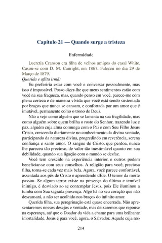 Capítulo 21 — Quando surge a tristeza

                          Enfermidade
    Lucretia Cranson era ﬁlha de velhos amigos do casal White.
Casou-se com D. M. Canright, em 1867. Faleceu no dia 29 de
Março de 1879.
Querida e aﬂita irmã:
    Eu preferiria estar com você e conversar pessoalmente, mas
isso é impossível. Posso dizer-lhe que meus sentimentos estão com
você na sua fraqueza, mas, quando penso em você, parece-me com
plena certeza e de maneira vívida que você está sendo sustentada
por braços que nunca se cansam, e confortada por um amor que é
imutável, permanente como o trono de Deus.
    Não a vejo como alguém que se lamenta na sua fragilidade, mas
como alguém sobre quem brilha o rosto do Senhor, trazendo luz e
paz, alguém cuja alma comunga com o Pai e com Seu Filho Jesus
Cristo, crescendo diariamente no conhecimento da divina vontade,
participando da natureza divina, progredindo em reverência, serena
conﬁança e santo amor. O sangue de Cristo, que perdoa, nunca
lhe pareceu tão precioso, de valor tão inestimável quanto em sua
debilidade, quando sua ligação com o mundo se desfaz.
    Você tem crescido na experiência interior, e outros podem
beneﬁciar-se com seus conselhos. A religião para você, preciosa
ﬁlha, torna-se cada vez mais bela. Agora, você parece confortável,
assentada aos pés de Cristo e aprendendo dEle. O temor da morte
passou. Se algum terror existe na presença do último e temível
inimigo, é desviado ao se contemplar Jesus, pois Ele iluminou a
tumba com Sua sagrada presença. Algo há no seu coração que não
descansará, a não ser acolhido nos braços do inﬁnito amor.
    Querida ﬁlha, sua peregrinação está quase encerrada. Não apre-
sentaremos nossos desejos e vontade, mas deixaremos que repouse
na esperança, até que o Doador da vida a chame para uma brilhante
imortalidade. Jesus é para você, agora, o Salvador, Aquele cuja res-

                                214
 