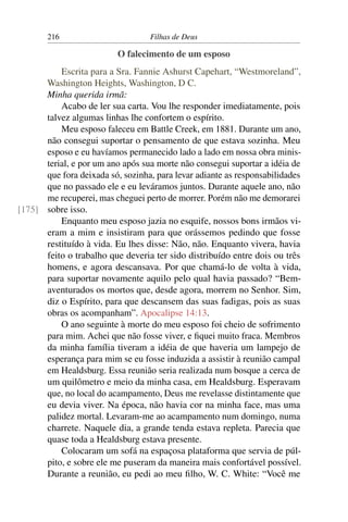 216                         Filhas de Deus

                          O falecimento de um esposo
          Escrita para a Sra. Fannie Ashurst Capehart, “Westmoreland”,
      Washington Heights, Washington, D C.
      Minha querida irmã:
          Acabo de ler sua carta. Vou lhe responder imediatamente, pois
      talvez algumas linhas lhe confortem o espírito.
          Meu esposo faleceu em Battle Creek, em 1881. Durante um ano,
      não consegui suportar o pensamento de que estava sozinha. Meu
      esposo e eu havíamos permanecido lado a lado em nossa obra minis-
      terial, e por um ano após sua morte não consegui suportar a idéia de
      que fora deixada só, sozinha, para levar adiante as responsabilidades
      que no passado ele e eu leváramos juntos. Durante aquele ano, não
      me recuperei, mas cheguei perto de morrer. Porém não me demorarei
[175] sobre isso.
          Enquanto meu esposo jazia no esquife, nossos bons irmãos vi-
      eram a mim e insistiram para que orássemos pedindo que fosse
      restituído à vida. Eu lhes disse: Não, não. Enquanto vivera, havia
      feito o trabalho que deveria ter sido distribuído entre dois ou três
      homens, e agora descansava. Por que chamá-lo de volta à vida,
      para suportar novamente aquilo pelo qual havia passado? “Bem-
      aventurados os mortos que, desde agora, morrem no Senhor. Sim,
      diz o Espírito, para que descansem das suas fadigas, pois as suas
      obras os acompanham”. Apocalipse 14:13.
          O ano seguinte à morte do meu esposo foi cheio de sofrimento
      para mim. Achei que não fosse viver, e ﬁquei muito fraca. Membros
      da minha família tiveram a idéia de que haveria um lampejo de
      esperança para mim se eu fosse induzida a assistir à reunião campal
      em Healdsburg. Essa reunião seria realizada num bosque a cerca de
      um quilômetro e meio da minha casa, em Healdsburg. Esperavam
      que, no local do acampamento, Deus me revelasse distintamente que
      eu devia viver. Na época, não havia cor na minha face, mas uma
      palidez mortal. Levaram-me ao acampamento num domingo, numa
      charrete. Naquele dia, a grande tenda estava repleta. Parecia que
      quase toda a Healdsburg estava presente.
          Colocaram um sofá na espaçosa plataforma que servia de púl-
      pito, e sobre ele me puseram da maneira mais confortável possível.
      Durante a reunião, eu pedi ao meu ﬁlho, W. C. White: “Você me
 