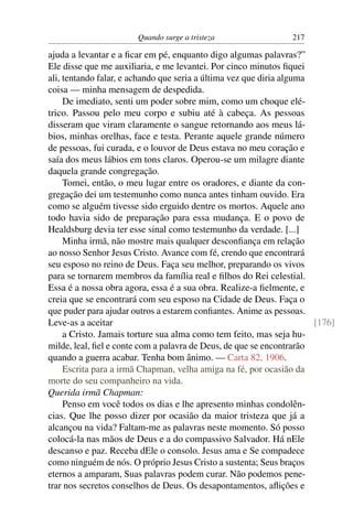 Quando surge a tristeza                  217

ajuda a levantar e a ﬁcar em pé, enquanto digo algumas palavras?”
Ele disse que me auxiliaria, e me levantei. Por cinco minutos ﬁquei
ali, tentando falar, e achando que seria a última vez que diria alguma
coisa — minha mensagem de despedida.
     De imediato, senti um poder sobre mim, como um choque elé-
trico. Passou pelo meu corpo e subiu até à cabeça. As pessoas
disseram que viram claramente o sangue retornando aos meus lá-
bios, minhas orelhas, face e testa. Perante aquele grande número
de pessoas, fui curada, e o louvor de Deus estava no meu coração e
saía dos meus lábios em tons claros. Operou-se um milagre diante
daquela grande congregação.
     Tomei, então, o meu lugar entre os oradores, e diante da con-
gregação dei um testemunho como nunca antes tinham ouvido. Era
como se alguém tivesse sido erguido dentre os mortos. Aquele ano
todo havia sido de preparação para essa mudança. E o povo de
Healdsburg devia ter esse sinal como testemunho da verdade. [...]
     Minha irmã, não mostre mais qualquer desconﬁança em relação
ao nosso Senhor Jesus Cristo. Avance com fé, crendo que encontrará
seu esposo no reino de Deus. Faça seu melhor, preparando os vivos
para se tornarem membros da família real e ﬁlhos do Rei celestial.
Essa é a nossa obra agora, essa é a sua obra. Realize-a ﬁelmente, e
creia que se encontrará com seu esposo na Cidade de Deus. Faça o
que puder para ajudar outros a estarem conﬁantes. Anime as pessoas.
Leve-as a aceitar                                                      [176]
     a Cristo. Jamais torture sua alma como tem feito, mas seja hu-
milde, leal, ﬁel e conte com a palavra de Deus, de que se encontrarão
quando a guerra acabar. Tenha bom ânimo. — Carta 82, 1906.
     Escrita para a irmã Chapman, velha amiga na fé, por ocasião da
morte do seu companheiro na vida.
Querida irmã Chapman:
     Penso em você todos os dias e lhe apresento minhas condolên-
cias. Que lhe posso dizer por ocasião da maior tristeza que já a
alcançou na vida? Faltam-me as palavras neste momento. Só posso
colocá-la nas mãos de Deus e a do compassivo Salvador. Há nEle
descanso e paz. Receba dEle o consolo. Jesus ama e Se compadece
como ninguém de nós. O próprio Jesus Cristo a sustenta; Seus braços
eternos a amparam, Suas palavras podem curar. Não podemos pene-
trar nos secretos conselhos de Deus. Os desapontamentos, aﬂições e
 