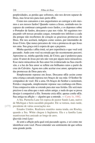 218                        Filhas de Deus

      perplexidades, as perdas que sofremos, não nos devem separar de
      Deus, mas levar-nos para mais perto dEle.
          Como nos cansamos e nos angustiamos ao carregar a nós mes-
      mos e aos nossos fardos! Quando vamos a Jesus, sentindo-nos in-
      capazes de continuar carregando esses fardos, e os depomos sobre
      o Portador de fardos, descanso e paz nos virão. Só seguimos tro-
      peçando sob nossas pesadas cargas, tornando-nos infelizes a cada
      dia porque não recebemos de coração as graciosas promessas de
      Deus. Ele nos aceitará, indignos como somos, por intermédio de
      Jesus Cristo. Que nunca percamos de vista a promessa de que Jesus
      nos ama. Sua graça está à espera de que a peçamos.
          Minha querida e aﬂita irmã, sei por experiência o que você está
      passando. Ando com você na estrada que tão recentemente percorri.
      Aproxime-se, minha querida irmã, de Cristo, que é poderoso para
      curar. O amor de Jesus por nós não vem por algum meio miraculoso.
      Esse meio miraculoso do Seu amor foi evidenciado na Sua cruciﬁ-
      xão, e a luz do Seu amor se reﬂete em brilhantes raios a partir da
      cruz do Calvário. Agora nos cabe aceitar esse amor, apropriar-nos
      das promessas de Deus para nós.
          Simplesmente repouse em Jesus. Descanse nEle assim como
      uma criança cansada repousa nos braços de sua mãe. O Senhor Se
      compadece de você. Ele a ama. Os braços do Senhor a sustentam.
      Ferida e magoada, simplesmente repouse sua conﬁança em Deus.
      Uma compassiva mão se estende para atar suas feridas. Ele será mais
      precioso à sua alma que o mais seleto amigo, e nada do que se possa
      desejar é comparável a Ele. Somente creia nEle; apenas conﬁe nEle.
      Sua amiga na aﬂição — alguém que a entende. — Carta 1e, 1882.
          A Sra. Parmelia Lane foi esposa do pastor Sands Lane, nativo
      de Michigan e bem-sucedido pregador. Ele se tornou, mais tarde,
[177] presidente de várias associações nos
          Estados Unidos. Realizava reuniões numa tenda, em Riseley,
      quando a Sra. White chegou à Inglaterra. Ela e a família Lane
      mantiveram boa amizade ao longo de anos.
      Querida irmã Lane:
          Já senti a aﬂição pela qual está passando agora, e sei como me
      identiﬁcar com você. Posso entender seu sentimento de que sofreu
      uma grande perda.
 