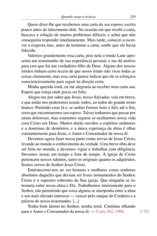 Quando surge a tristeza                 219

    Quero dizer-lhe que recebemos uma carta do seu esposo, escrita
pouco antes do falecimento dele. Na ocasião em que recebi a carta,
buscava a solução de muitos problemas difíceis, e achei que não
conseguiria responder imediatamente. Mais tarde, comecei a escre-
ver a resposta mas, antes de terminar a carta, soube que ele havia
falecido.
    Valorizo grandemente essa carta, pois nela o irmão Lane apre-
senta um testemunho de sua experiência pessoal, e me dá motivo
para crer que foi um verdadeiro ﬁlho de Deus. Alguns dos nossos
irmãos tinham certo receio de que nosso irmão não visse todas as
coisas claramente, mas essa carta parece indicar que ele se esforçava
conscienciosamente para seguir na direção certa.
    Minha querida irmã, eu me alegraria ao receber uma carta sua.
Espero que esteja onde possa ser feliz.
    Alegro-me por saber que Jesus, nosso Salvador, virá em breve,
e que então nos poderemos reunir, todos, ao redor do grande trono
branco. Pretendo estar lá e, se ambas formos leais e ﬁéis até o ﬁm,
creio que encontraremos seu esposo. Talvez tenhamos que passar por
cenas dolorosas, mas estaremos seguras se ocultarmos nossa vida
com Cristo em Deus. Muitos darão ouvidos a espíritos sedutores
e a doutrinas de demônios, e a única esperança da alma é olhar
constantemente para Jesus, o Autor e Consumador de nossa fé.
    Devemos agora fazer nossa parte como servas de Jesus Cristo,
levando ao mundo o conhecimento da verdade. Uma breve obra deve
ser feita no mundo, e devemos vigiar e trabalhar com diligência.
Devemos instar, em tempo e fora de tempo. À igreja de Cristo
pertencem nossos talentos, tanto os originais quanto os adquiridos.
Somos servos do Senhor Jesus Cristo.
    Entristecemo-nos ao ver homens e mulheres como senhores
absolutos daqueles que deviam ser livres instrumentos do Senhor.
Cristo é o supremo soberano da Sua igreja. Que ninguém se in-
trometa entre nossa alma e Ele. Trabalhemos inteiramente para o
Senhor, não permitindo que coisa alguma se interponha entre a alma
e seu mais elevado interesse — vencer pelo sangue do Cordeiro e a
palavra do nosso testemunho. [...]
    Tenha bom ânimo no Senhor, minha irmã. Continue olhando
para o Autor e Consumador da nossa fé. — Carta 362, 1906.             [178]
 