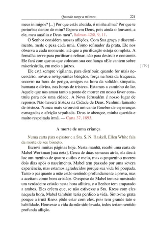 Quando surge a tristeza                  221

meus inimigos? [...] Por que estás abatida, ó minha alma? Por que te
perturbas dentro de mim? Espera em Deus, pois ainda o louvarei, a
ele, meu auxílio e Deus meu”. Salmos 42:8, 9, 11.
    O Senhor considera nossas aﬂições. Com Sua graça e discerni-
mento, mede e pesa cada uma. Como reﬁnador da prata, Ele nos
observa a cada momento, até que a puriﬁcação esteja completa. A
fornalha serve para puriﬁcar e reﬁnar, não para destruir e consumir.
Ele fará com que os que colocam sua conﬁança nEle cantem sobre
misericórdia, em meio a juízos.                                      [179]
    Ele está sempre vigilante, para distribuir, quando for mais ne-
cessário, novas e revigorantes bênçãos, força na hora da fraqueza,
socorro na hora do perigo, amigos na hora da solidão, simpatia,
humana e divina, nas horas de tristeza. Estamos a caminho do lar.
Aquele que nos amou tanto a ponto de morrer em nosso favor cons-
truiu para nós uma cidade. A Nova Jerusalém é nosso lugar de
repouso. Não haverá tristeza na Cidade de Deus. Nenhum lamento
de tristeza. Nunca mais se ouvirá um canto fúnebre de esperanças
esmagadas e afeição sepultada. Deus te abençoe, minha querida e
muito respeitada irmã. — Carta 37, 1893.

                     A morte de uma criança
    Numa carta para o pastor e a Sra. S. N. Haskell, Ellen White fala
da morte de seu bisneto.
    Escrevi muitas páginas hoje. Nesta manhã, recebi uma carta de
Mabel Workman [sua neta]. Cerca de duas semanas atrás, ela deu à
luz um menino de quatro quilos e meio, mas o pequenino morreu
dois dias após o nascimento. Mabel tem passado por uma severa
experiência, mas estamos agradecidos porque sua vida foi poupada.
Tanto o pai quanto a mãe estão sentindo profundamente a prova, mas
a aceitam como bons cristãos. O esposo de Mabel tem-se mostrado
um verdadeiro cristão nesta hora aﬂitiva, e o Senhor tem amparado
a ambos. Eles crêem que, se não estivesse a Sra. Kress com eles
naquela hora, Mabel também teria perdido a vida. Sinto-me grata
porque a irmã Kress pôde estar com eles, pois tem grande tato e
habilidade. Houvesse a vida da mãe sido levada, todos teriam sentido
profunda aﬂição.
 