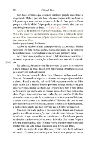 222                        Filhas de Deus

          Faz duas semanas que estamos sentindo grande ansiedade a
      respeito de Mabel, pois até hoje não recebemos notícias desde o
      telegrama que nos contava da morte do bebê. Sou grata a Deus
      porque a vida de Mabel foi poupada, e oro para que ela viva para ser
      uma bênção na causa de Deus. — Carta 120, 1909.
          A Sra. A. H. Robinson era uma velha amiga, em Michigan. Ellen
      White lhe escreveu imediatamente após receber a notícia da morte
      de seu ﬁlho, contando sua própria experiência diante da morte de
      dois dos seus ﬁlhos.
      Minha querida irmã Robinson:
          Acabo de receber minha correspondência da América. Minha
      secretária leu para mim as cartas, muitas das quais são de natureza
      bem interessante. Responderei à sua carta em primeiro lugar.
          Ao relatar sua experiência, isto é, o falecimento de seu ﬁlho, e
      de como se prostrou em oração, submetendo sua vontade à vontade
[180] do
          Pai celestial, deixando com Ele a solução do caso, isso comoveu
      o meu coração de mãe. Passei por experiência semelhante a essa
      pela qual você acaba de passar.
          Aos dezesseis anos de idade, meu ﬁlho mais velho caiu doente.
      Seu caso foi considerado grave, e ele nos chamou para junto do leito
      e disse: “Papai e mamãe, vai ser difícil separarem-se de seu ﬁlho
      mais velho. Se o Senhor houver por bem poupar minha vida, por
      amor de vocês, ﬁcarei satisfeito. Se for para meu bem e para glória
      de Seu nome que minha vida se encerre agora, direi: Bem está minha
      alma. Papai, ﬁque sozinho e ore; e Mamãe, ore também. Então hão
      de receber uma resposta de acordo com a vontade de meu Salvador,
      a quem vocês amam e eu amo também.” Receava ele que, se nos
      prostrássemos juntos em oração, nossas simpatias se fortalecessem,
      e pedíssemos aquilo que não conviria que o Senhor concedesse.
          Fizemos como ele pedira, e nossas orações foram em todos os
      pontos semelhantes às orações que vocês ﬁzeram. Não recebemos
      evidência de que nosso ﬁlho se restabeleceria. Ele faleceu, pondo
      sua inteira conﬁança em Jesus, nosso Salvador. Sua morte foi para
      nós um grande golpe, mas foi uma vitória mesmo em presença da
      morte; pois sua vida estava escondida com Cristo em Deus.
          Antes da morte de meu ﬁlho mais velho, meu bebê adoeceu
      de morte. Oramos, pensando que o Senhor nos poupasse nosso
 