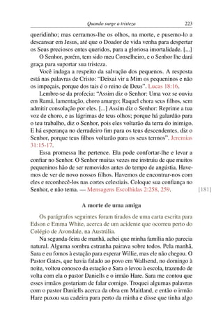 Quando surge a tristeza                  223

queridinho; mas cerramos-lhe os olhos, na morte, e pusemo-lo a
descansar em Jesus, até que o Doador de vida venha para despertar
os Seus preciosos entes queridos, para a gloriosa imortalidade. [...]
    O Senhor, porém, tem sido meu Conselheiro, e o Senhor lhe dará
graça para suportar sua tristeza.
    Você indaga a respeito da salvação dos pequenos. A resposta
está nas palavras de Cristo: “Deixai vir a Mim os pequeninos e não
os impeçais, porque dos tais é o reino de Deus”. Lucas 18:16.
    Lembre-se da profecia: “Assim diz o Senhor: Uma voz se ouviu
em Ramá, lamentação, choro amargo; Raquel chora seus ﬁlhos, sem
admitir consolação por eles. [...] Assim diz o Senhor: Reprime a tua
voz de choro, e as lágrimas de teus olhos; porque há galardão para
o teu trabalho, diz o Senhor, pois eles voltarão da terra do inimigo.
E há esperança no derradeiro ﬁm para os teus descendentes, diz o
Senhor, porque teus ﬁlhos voltarão para os seus termos”. Jeremias
31:15-17.
    Essa promessa lhe pertence. Ela pode confortar-lhe e levar a
conﬁar no Senhor. O Senhor muitas vezes me instruiu de que muitos
pequeninos hão de ser removidos antes do tempo de angústia. Have-
mos de ver de novo nossos ﬁlhos. Havemos de encontrar-nos com
eles e reconhecê-los nas cortes celestiais. Coloque sua conﬁança no
Senhor, e não tema. — Mensagens Escolhidas 2:258, 259.                [181]

                     A morte de uma amiga
    Os parágrafos seguintes foram tirados de uma carta escrita para
Edson e Emma White, acerca de um acidente que ocorreu perto do
Colégio de Avondale, na Austrália.
    Na segunda-feira de manhã, achei que minha família não parecia
natural. Alguma sombra estranha pairava sobre todos. Pela manhã,
Sara e eu fomos à estação para esperar Willie, mas ele não chegou. O
Pastor Gates, que havia falado ao povo em Wallsend, no domingo à
noite, voltou conosco da estação e Sara o levou à escola, trazendo de
volta com ela o pastor Daniells e o irmão Hare. Sara me contou que
esses irmãos gostariam de falar comigo. Troquei algumas palavras
com o pastor Daniells acerca da obra em Maitland, e então o irmão
Hare puxou sua cadeira para perto da minha e disse que tinha algo
 