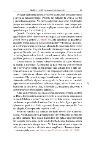 Mulheres notáveis no antigo testamento          19

    Eva creu realmente nas palavras de Satanás, mas a sua crença não
a salvou da pena do pecado. Descreu das palavras de Deus, e isto foi
o que a levou à queda. No Juízo, os homens não serão condenados
porque conscienciosamente creram na mentira, mas porque não
acreditaram na verdade, porque negligenciaram a oportunidade de
aprender o que é a verdade. [...]
    Quando [Eva] viu “que aquela árvore era boa para se comer, e
agradável aos olhos, e árvore desejável para dar entendimento, tomou
do seu fruto, e comeu”. Gênesis 3:6. Era agradável ao paladar; e,
enquanto comia, pareceu-lhe sentir um poder viviﬁcador, e imaginou-
se a entrar para uma esfera mais elevada de existência. Sem receio
apanhou e comeu. E agora, havendo ela transgredido, tornou-se o
agente de Satanás para efetuar a ruína de seu esposo. Em um estado
de exaltação estranha e fora do natural, com as mãos cheias do fruto
proibido, procurou a presença dele, e relatou tudo que ocorrera.
    Uma expressão de tristeza sobreveio ao rosto de Adão. Mostrou-
se atônito e alarmado. Às palavras de Eva replicou que isso devia
ser o adversário contra quem haviam sido advertidos; e pela sen-
tença divina ela deveria morrer. Em resposta insistiu com ele para
comer, repetindo as palavras da serpente, de que certamente não
morreriam. Ela raciocinava que isto deveria ser verdade, pois que
não sentia evidência alguma do desagrado de Deus, mas ao contrário
experimentava uma inﬂuência deliciosa, alegre, a fazer fremir toda a [15]
faculdade de uma nova vida, inﬂuência tal, imaginava ela, como a
que inspirava os mensageiros celestiais.
    Adão compreendeu que sua companheira transgredira a ordem
de Deus, desrespeitara a única proibição a eles imposta como prova
de sua ﬁdelidade e amor. Teve uma terrível luta íntima. Lamentava
que houvesse permitido desviar-se Eva de seu lado. Agora, porém, a
ação estava praticada; devia separar-se daquela cuja companhia fora
sua alegria. Como poderia suportar isso? [...]
    Resolveu partilhar sua sorte; se ela devia morrer, com ela morre-
ria ele. Aﬁnal, raciocinou, poderiam não ser verdadeiras as palavras
da sábia serpente? Eva estava diante dele, tão bela, e aparentemente
tão inocente como antes deste ato de desobediência. Exprimia maior
amor para com ele do que antes. Nenhum sinal de morte aparecia
nela, e ele se decidiu a afrontar as conseqüências. Tomou o fruto, e
o comeu rapidamente. — Patriarcas e Profetas, 44-48, 50, 53-57.
 