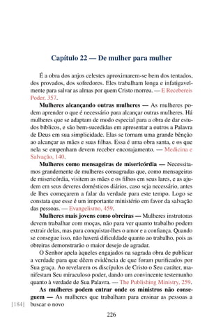 Capítulo 22 — De mulher para mulher

          É a obra dos anjos celestes aproximarem-se bem dos tentados,
      dos provados, dos sofredores. Eles trabalham longa e infatigavel-
      mente para salvar as almas por quem Cristo morreu. — E Recebereis
      Poder, 357.
          Mulheres alcançando outras mulheres — As mulheres po-
      dem aprender o que é necessário para alcançar outras mulheres. Há
      mulheres que se adaptam de modo especial para a obra de dar estu-
      dos bíblicos, e são bem-sucedidas em apresentar a outros a Palavra
      de Deus em sua simplicidade. Elas se tornam uma grande bênção
      ao alcançar as mães e suas ﬁlhas. Essa é uma obra santa, e os que
      nela se empenham devem receber encorajamento. — Medicina e
      Salvação, 140.
          Mulheres como mensageiras de misericórdia — Necessita-
      mos grandemente de mulheres consagradas que, como mensageiras
      de misericórdia, visitem as mães e os ﬁlhos em seus lares, e as aju-
      dem em seus deveres domésticos diários, caso seja necessário, antes
      de lhes começarem a falar da verdade para este tempo. Logo se
      constata que esse é um importante ministério em favor da salvação
      das pessoas. — Evangelismo, 459.
          Mulheres mais jovens como obreiras — Mulheres instrutoras
      devem trabalhar com moças, não para ver quanto trabalho podem
      extrair delas, mas para conquistar-lhes o amor e a conﬁança. Quando
      se consegue isso, não haverá diﬁculdade quanto ao trabalho, pois as
      obreiras demonstrarão o maior desejo de agradar.
          O Senhor apela àqueles engajados na sagrada obra de publicar
      a verdade para que dêem evidência de que foram puriﬁcados por
      Sua graça. Ao revelarem os discípulos de Cristo o Seu caráter, ma-
      nifestam Seu miraculoso poder, dando um convincente testemunho
      quanto à verdade de Sua Palavra. — The Publishing Ministry, 259.
          As mulheres podem entrar onde os ministros não conse-
      guem — As mulheres que trabalham para ensinar as pessoas a
[184] buscar o novo
                                      226
 
