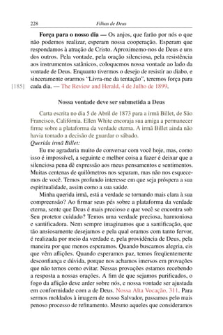 228                         Filhas de Deus

          Força para o nosso dia — Os anjos, que farão por nós o que
      não podemos realizar, esperam nossa cooperação. Esperam que
      respondamos à atração de Cristo. Aproximemo-nos de Deus e uns
      dos outros. Pela vontade, pela oração silenciosa, pela resistência
      aos instrumentos satânicos, coloquemos nossa vontade ao lado da
      vontade de Deus. Enquanto tivermos o desejo de resistir ao diabo, e
      sinceramente orarmos “Livra-me da tentação”, teremos força para
[185] cada dia. — The Review and Herald, 4 de Julho de 1899.

                  Nossa vontade deve ser submetida a Deus
           Carta escrita no dia 5 de Abril de 1873 para a irmã Billet, de São
       Francisco, Califórnia. Ellen White encoraja sua amiga a permanecer
       ﬁrme sobre a plataforma da verdade eterna. A irmã Billet ainda não
       havia tomado a decisão de guardar o sábado.
       Querida irmã Billet:
           Eu me agradaria muito de conversar com você hoje, mas, como
       isso é impossível, a seguinte e melhor coisa a fazer é deixar que a
       silenciosa pena dê expressão aos meus pensamentos e sentimentos.
       Muitas centenas de quilômetros nos separam, mas não nos esquece-
       mos de você. Temos profundo interesse em que seja próspera a sua
       espiritualidade, assim como a sua saúde.
           Minha querida irmã, está a verdade se tornando mais clara à sua
       compreensão? Ao ﬁrmar seus pés sobre a plataforma da verdade
       eterna, sente que Deus é mais precioso e que você se encontra sob
       Seu protetor cuidado? Temos uma verdade preciosa, harmoniosa
       e santiﬁcadora. Nem sempre imaginamos que a santiﬁcação, que
       tão ansiosamente desejamos e pela qual oramos com tanto fervor,
       é realizada por meio da verdade e, pela providência de Deus, pela
       maneira por que menos esperamos. Quando buscamos alegria, eis
       que vêm aﬂições. Quando esperamos paz, temos freqüentemente
       desconﬁança e dúvida, porque nos achamos imersos em provações
       que não temos como evitar. Nessas provações estamos recebendo
       a resposta a nossas orações. A ﬁm de que sejamos puriﬁcados, o
       fogo da aﬂição deve arder sobre nós, e nossa vontade ser ajustada
       em conformidade com a de Deus. Nossa Alta Vocação, 311. Para
       sermos moldados à imagem de nosso Salvador, passamos pelo mais
       penoso processo de reﬁnamento. Mesmo aqueles que consideramos
 