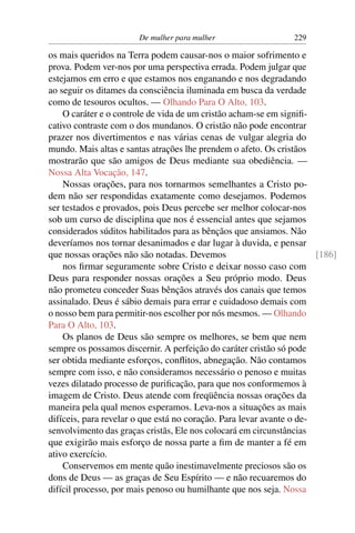 De mulher para mulher                   229

os mais queridos na Terra podem causar-nos o maior sofrimento e
prova. Podem ver-nos por uma perspectiva errada. Podem julgar que
estejamos em erro e que estamos nos enganando e nos degradando
ao seguir os ditames da consciência iluminada em busca da verdade
como de tesouros ocultos. — Olhando Para O Alto, 103.
    O caráter e o controle de vida de um cristão acham-se em signiﬁ-
cativo contraste com o dos mundanos. O cristão não pode encontrar
prazer nos divertimentos e nas várias cenas de vulgar alegria do
mundo. Mais altas e santas atrações lhe prendem o afeto. Os cristãos
mostrarão que são amigos de Deus mediante sua obediência. —
Nossa Alta Vocação, 147.
    Nossas orações, para nos tornarmos semelhantes a Cristo po-
dem não ser respondidas exatamente como desejamos. Podemos
ser testados e provados, pois Deus percebe ser melhor colocar-nos
sob um curso de disciplina que nos é essencial antes que sejamos
considerados súditos habilitados para as bênçãos que ansiamos. Não
deveríamos nos tornar desanimados e dar lugar à duvida, e pensar
que nossas orações não são notadas. Devemos                           [186]
    nos ﬁrmar seguramente sobre Cristo e deixar nosso caso com
Deus para responder nossas orações a Seu próprio modo. Deus
não prometeu conceder Suas bênçãos através dos canais que temos
assinalado. Deus é sábio demais para errar e cuidadoso demais com
o nosso bem para permitir-nos escolher por nós mesmos. — Olhando
Para O Alto, 103.
    Os planos de Deus são sempre os melhores, se bem que nem
sempre os possamos discernir. A perfeição do caráter cristão só pode
ser obtida mediante esforços, conﬂitos, abnegação. Não contamos
sempre com isso, e não consideramos necessário o penoso e muitas
vezes dilatado processo de puriﬁcação, para que nos conformemos à
imagem de Cristo. Deus atende com freqüência nossas orações da
maneira pela qual menos esperamos. Leva-nos a situações as mais
difíceis, para revelar o que está no coração. Para levar avante o de-
senvolvimento das graças cristãs, Ele nos colocará em circunstâncias
que exigirão mais esforço de nossa parte a ﬁm de manter a fé em
ativo exercício.
    Conservemos em mente quão inestimavelmente preciosos são os
dons de Deus — as graças de Seu Espírito — e não recuaremos do
difícil processo, por mais penoso ou humilhante que nos seja. Nossa
 