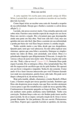 232                        Filhas de Deus

                         Deus nos ouvirá
    A carta seguinte foi escrita para uma grande amiga de Ellen
White, Lucinda Hall, a quem ela considerava membro de sua família.
Querida Lucinda:
    Como ﬁquei triste ao receber uma carta de Asenath a respeito
da sua enfermidade. Desejo que o Senhor a sustente e a alivie dessa
aﬂição! [...]
    Lucinda, não posso escrever muito. Uma estranha opressão está
sobre mim. Faremos uma reunião especial de oração em seu favor.
Deus nos ouvirá a oração. Ele a levantará para que desempenhe
ainda uma parte em Sua obra. Você tem sido ﬁel e leal, mas seu
quinhão não tem sido fácil. Que Deus a sustente em sua enfermidade
e ponha por baixo de você Seus braços eternos é a minha oração.
    Tenho sentido muito a sua falta, desde que nos despedimos.
Quando parti, temi que você adoecesse. Eu não sabia explicar seus
sintomas, apenas que uma febre a acometia. Entregue-se simples-
mente nas mãos de Deus, sem ansiedade, sem temor. Deus é o
galardoador daqueles que diligentemente O buscam. A oração fer-
vorosa e eﬁcaz do justo tem muito valor. Nossas orações não serão
em vão. “Pedi, e dar-se-vos-á”. Lucas 11:19. Somente Deus pode
erguer Lucinda. Ela se entregou a Deus. Ela é propriedade Sua. Ele
não Se esquecerá do sacrifício que ela fez pelo Senhor. Ele operará
em seu favor e ninguém o impedirá. Tenha fé, tão-somente. Como
anelo vê-la e fazer sinceras intercessões por você! Estamos fazendo
isso onde nos encontramos, porém Jesus sabe tudo. Ele pode ouvir
daqui e abençoá-la aí, da mesma forma. [...]
    Hoje pela manhã, sábado, chamamos o irmão Haskell e Elbert
Lane, e ﬁzemos oração por nossa querida Lucinda. Sentimos que
Deus não desprezou nossa oração, mas que Seus ouvidos atentaram
à nossa prece e que Ele restabelecerá a saúde de nossa querida ﬁlha.
Continuaremos ﬁrmemente apegados ao braço de Deus. Não conﬁo
em nenhum outro poder, nenhuma outra habilidade. Tenho esta
convicção. Nenhum braço a não ser o do Senhor pode trazer auxílio
para Lucinda. Se ela se erguer, será pela oração da fé. Jesus é nosso
grande libertador. Se Lhe pedirmos, Ele nos ouvirá. Pleitearemos
com Deus. Espero que a querida Lucinda se apodere, ela mesma,
 