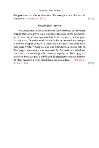 De mulher para mulher                  233

das promessas e não as abandone. Espero que ela tenha uma fé
inabalável. — Carta 69, 1874.                                [189]

                      Oração pelo serviço
    “Não precisamos ir aos extremos da Terra em busca de sabedoria,
porque Deus está perto. Não é a capacidade que agora possuímos
ou havemos de possuir, que nos dará êxito. É o que o Senhor pode
fazer por nós. Deveríamos depositar muito menos conﬁança no que
o homem é capaz de fazer, e muito mais no que Deus pode fazer
para cada crente. Anseia Ele que Lhe estendamos as mãos pela fé.
Anseia que esperemos grandes coisas dEle. Anela dar-nos sabedoria,
tanto nos assuntos temporais como nos espirituais. Pode aguçar o
intelecto. Pode dar tato e habilidade. Empreguemos nossos talentos
na obra, peçamos a Deus sabedoria, e ser-nos-á dada.” — Parábolas
de Jesus, 146.                                                      [190]
 