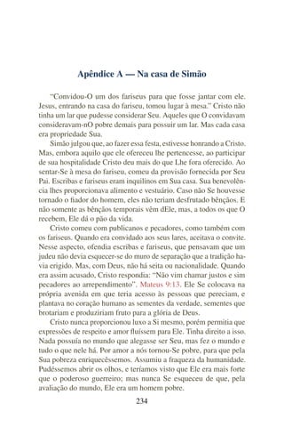 Apêndice A — Na casa de Simão

    “Convidou-O um dos fariseus para que fosse jantar com ele.
Jesus, entrando na casa do fariseu, tomou lugar à mesa.” Cristo não
tinha um lar que pudesse considerar Seu. Aqueles que O convidavam
consideravam-nO pobre demais para possuir um lar. Mas cada casa
era propriedade Sua.
    Simão julgou que, ao fazer essa festa, estivesse honrando a Cristo.
Mas, embora aquilo que ele ofereceu lhe pertencesse, ao participar
de sua hospitalidade Cristo deu mais do que Lhe fora oferecido. Ao
sentar-Se à mesa do fariseu, comeu da provisão fornecida por Seu
Pai. Escribas e fariseus eram inquilinos em Sua casa. Sua benevolên-
cia lhes proporcionava alimento e vestuário. Caso não Se houvesse
tornado o ﬁador do homem, eles não teriam desfrutado bênçãos. E
não somente as bênçãos temporais vêm dEle, mas, a todos os que O
recebem, Ele dá o pão da vida.
    Cristo comeu com publicanos e pecadores, como também com
os fariseus. Quando era convidado aos seus lares, aceitava o convite.
Nesse aspecto, ofendia escribas e fariseus, que pensavam que um
judeu não devia esquecer-se do muro de separação que a tradição ha-
via erigido. Mas, com Deus, não há seita ou nacionalidade. Quando
era assim acusado, Cristo respondia: “Não vim chamar justos e sim
pecadores ao arrependimento”. Mateus 9:13. Ele Se colocava na
própria avenida em que teria acesso às pessoas que pereciam, e
plantava no coração humano as sementes da verdade, sementes que
brotariam e produziriam fruto para a glória de Deus.
    Cristo nunca proporcionou luxo a Si mesmo, porém permitia que
expressões de respeito e amor ﬂuíssem para Ele. Tinha direito a isso.
Nada possuía no mundo que alegasse ser Seu, mas fez o mundo e
tudo o que nele há. Por amor a nós tornou-Se pobre, para que pela
Sua pobreza enriquecêssemos. Assumiu a fraqueza da humanidade.
Pudéssemos abrir os olhos, e teríamos visto que Ele era mais forte
que o poderoso guerreiro; mas nunca Se esqueceu de que, pela
avaliação do mundo, Ele era um homem pobre.
                                 234
 