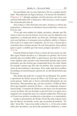 Apêndice A — Na casa de Simão               235

    Sua humildade não era uma impostura. Ele era a própria humil-
dade. “Reconhecido em ﬁgura humana, a Si mesmo Se humilhou”.
Filipenses 2:7. Quando qualquer um Lhe prestava um favor, com
celestial delicadeza Ele o abençoava. Não recusava a mais singela
ﬂor arrancada pela mão de                                             [191]
    uma criança e a Ele oferecida com amor. Aceitava as ofertas dos
pequeninos, e abençoava os doadores inscrevendo-lhes o nome no
livro da vida.
    “E eis que uma mulher da cidade, pecadora, sabendo que Ele
estava à mesa na casa do fariseu, levou um vaso de alabastro com
ungüento; e, estando por detrás, aos Seus pés, chorando, regava-os
com suas lágrimas e os enxugava com os próprios cabelos; e beijava-
Lhe os pés e os ungia com o ungüento. Ao ver isso, o fariseu que o
convidara disse consigo mesmo: Se este fora profeta, bem saberia
quem e qual é a mulher que Lhe tocou, porque é pecadora”. Lucas
7:37-39.
    Curando Simão da lepra, Cristo o salvara de uma morte em vida.
Mas agora Simão duvidava se o Salvador era profeta. Por Cristo
permitir que essa mulher dEle se aproximasse, por não a desprezar
como alguém cujos pecados eram demasiado grandes para serem
perdoados, por não mostrar que compreendia haver ela caído, Simão
foi tentado a pensar que Ele não era profeta. Seu coração estava
cheio de desconﬁança e descrença. Jesus nada sabe dessa mulher,
tão pródiga em demonstrações, pensou ele, ou não lhe permitiria que
O tocasse.
    Mas Simão não podia ler o coração do seu Hóspede. Foi, porém,
a ignorância de Simão acerca de Deus e de Cristo que o levou a
assim pensar. Ainda não se havia convertido plenamente do seu
farisaísmo. Não percebera que, em tais ocasiões, o Filho de Deus
devia agir segundo a maneira de Deus — com compaixão, ternura e
misericórdia. A maneira de Simão era não fazer caso do penitente
serviço de Maria. Seu ato de beijar os pés de Cristo e os ungir com o
ungüento foi exasperante para seu coração endurecido. Pensou que
se Cristo fosse profeta, reconheceria os pecadores e os repreenderia.
    Lendo os pensamentos de Simão, Cristo lhes deu resposta antes
que ele falasse, mostrando, assim, que era profeta de profetas. “Si-
mão,” disse Ele, “uma coisa tenho a dizer-te. [...] Um certo credor
tinha dois devedores; um devia-lhe quinhentos dinheiros, e outro
 