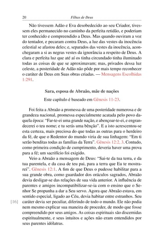 20                          Filhas de Deus

          Não tivessem Adão e Eva desobedecido ao seu Criador, tives-
      sem eles permanecido no caminho da perfeita retidão, e poderiam
      ter conhecido e compreendido a Deus. Mas quando ouviram a voz
      do tentador, e pecaram contra Deus, a luz das vestes da inocência
      celestial se afastou deles; e, separados das vestes da inocência, acon-
      chegaram a si as negras vestes da ignorância a respeito de Deus. A
      clara e perfeita luz que até aí os tinha circundado tinha iluminado
      todas as coisas de que se aproximavam; mas, privados dessa luz
      celeste, a posteridade de Adão não pôde por mais tempo reconhecer
      o caráter de Deus em Suas obras criadas. — Mensagens Escolhidas
      1:291.

                   Sara, esposa de Abraão, mãe de nações
                  Este capítulo é baseado em Gênesis 11-23.

         Foi feita a Abraão a promessa de uma posteridade numerosa e de
     grandeza nacional, promessa especialmente acatada pelo povo da-
     quela época: “Far-te-ei uma grande nação, e abençoar-te-ei, e engran-
     decerei o teu nome; e tu serás uma bênção”. E a isto acrescentou-se
     esta certeza, mais preciosa do que todas as outras para o herdeiro
     da fé, de que o Redentor do mundo viria de sua linhagem: “Em ti
     serão benditas todas as famílias da Terra”. Gênesis 12:2, 3. Contudo,
     como primeira condição de cumprimento, deveria haver uma prova
     para a fé; um sacrifício foi exigido.
         Veio a Abraão a mensagem de Deus: “Sai-te da tua terra, e da
     tua parentela, e da casa de teu pai, para a terra que Eu te mostra-
     rei”. Gênesis 12:1. A ﬁm de que Deus o pudesse habilitar para a
     sua grande obra, como guardador dos oráculos sagrados, Abraão
     devia desligar-se das relações de sua vida anterior. A inﬂuência de
     parentes e amigos incompatibilizar-se-ia com o ensino que o Se-
     nhor Se propunha a dar a Seu servo. Agora que Abraão estava, em
     sentido especial, ligado ao Céu, devia habitar entre estranhos. Seu
[16] caráter devia ser peculiar, diferindo de todo o mundo. Ele não podia
     nem mesmo explicar sua maneira de proceder, de modo que fosse
     compreendido por seus amigos. As coisas espirituais são discernidas
     espiritualmente, e seus intuitos e ações não eram entendidos por
     seus parentes idólatras.
 