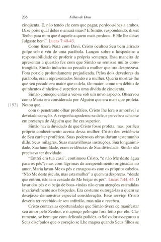 236                        Filhas de Deus

      cinqüenta. E, não tendo ele com que pagar, perdoou-lhes a ambos.
      Dize pois: qual deles o amará mais? E Simão, respondendo, disse:
      Tenho para mim que é aquele a quem mais perdoou. E Ele lhe disse:
      Julgaste bem”. Lucas 7:40-43.
          Como ﬁzera Natã com Davi, Cristo ocultou Seu bem atirado
      golpe sob o véu de uma parábola. Lançou sobre o hospedeiro a
      responsabilidade de proferir a própria sentença. Essa maneira de
      apresentar a questão fez com que Simão se sentisse muito cons-
      trangido. Simão induzira ao pecado a mulher que ora desprezava.
      Fora por ele profundamente prejudicada. Pelos dois devedores da
      parábola, eram representados Simão e a mulher. Queria mostrar-lhe
      que seu pecado era maior que o dela, tão maior, como um débito de
      quinhentos dinheiros é superior a uma dívida de cinqüenta.
          Simão começou então a ver-se sob um novo aspecto. Observou
      como Maria era considerada por Alguém que era mais que profeta.
[192] Notou que,
          com o penetrante olhar profético, Cristo lhe lera o amorável e
      devotado coração. A vergonha apoderou-se dele, e percebeu achar-se
      em presença de Alguém que lhe era superior.
          Simão havia duvidado de que Cristo fosse profeta, mas, por Seu
      próprio conhecimento acerca dessa mulher, Cristo deu evidência
      de Seu caráter profético. Suas poderosas obras davam testemunho
      dEle. Seus milagres, Suas maravilhosas instruções, Sua longanimi-
      dade, Sua humildade, eram evidências de Sua divindade. Simão não
      precisava ter duvidado.
          “Entrei em tua casa”, continuou Cristo, “e não Me deste água
      para os pés”; mas com lágrimas de arrependimento originadas no
      amor, Maria lavou-Me os pés e enxugou-os com os próprios cabelos.
      “Não Me deste ósculo, mas esta mulher” a quem tu desprezas, “desde
      que entrou, não tem cessado de Me beijar os pés”. Lucas 7:44, 45. O
      lavar dos pés e o beijo de boas-vindas não eram atenções estendidas
      invariavelmente aos hóspedes. Era costume outorgá-las a quem se
      desejasse demonstrar especial consideração. Esse serviço Cristo
      deveria ter recebido de seu anﬁtrião, mas não o recebeu.
          Cristo contava as oportunidades que Simão tivera de manifestar
      seu amor pelo Senhor, e o apreço pelo que fora feito por ele. Cla-
      ramente, se bem que com delicada polidez, o Salvador assegurou a
      Seus discípulos que o coração se Lhe magoa quando Seus ﬁlhos se
 