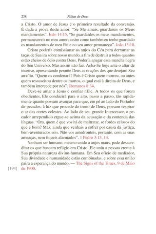 238                        Filhas de Deus

      a Cristo. O amor de Jesus é o primeiro resultado da conversão.
      É dada a prova deste amor: “Se Me amais, guardareis os Meus
      mandamentos”. João 14:15. “Se guardardes os meus mandamentos,
      permanecereis no meu amor; assim como também eu tenho guardado
      os mandamentos de meu Pai e no seu amor permaneço”. João 15:10.
          Cristo poderia comissionar os anjos do Céu para derramar as
      taças de Sua ira sobre nosso mundo, a ﬁm de destruir a todos quantos
      estão cheios de ódio contra Deus. Poderia apagar essa mancha negra
      do Seu Universo. Mas assim não faz. Acha-Se hoje ante o altar de
      incenso, apresentando perante Deus as orações dos que desejam Seu
      auxílio. “Quem os condenará? Pois é Cristo quem morreu, ou antes
      quem ressuscitou dentre os mortos, o qual está à direita de Deus, e
      também intercede por nós”. Romanos 8:34.
          Deve-se amar a Jesus e conﬁar nEle. A todos os que forem
      obedientes, Ele conduzirá para o alto, passo a passo, tão rapida-
      mente quanto possam avançar para que, em pé ao lado do Portador
      de pecados, à luz que procede do trono de Deus, possam respirar
      o ar das cortes celestes. Ao lado de seu grande Intercessor, o pe-
      cador arrependido ergue-se acima da acusação e da contenda das
      línguas. “Ora, quem é que vos há de maltratar, se fordes zelosos do
      que é bom? Mas, ainda que venhais a sofrer por causa da justiça,
      bem-aventurados sois. Não vos amedronteis, portanto, com as suas
      ameaças, nem ﬁqueis alarmados”. 1 Pedro 3:13, 14.
          Nenhum ser humano, mesmo unido a anjos maus, pode desacre-
      ditar os que buscam refúgio em Cristo. Ele uniu a pessoa crente à
      Sua própria natureza divino-humana. Em Seu ofício de mediador,
      Sua divindade e humanidade estão combinadas, e sobre essa união
      paira a esperança do mundo. — The Signs of the Times, 9 de Maio
[194] de 1900.
 