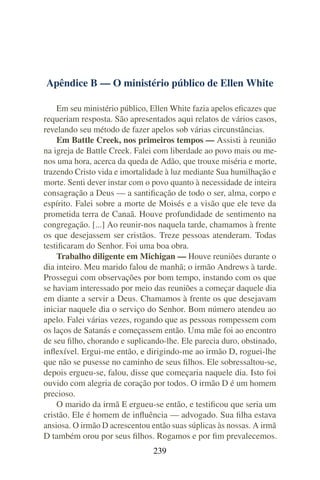 Apêndice B — O ministério público de Ellen White

    Em seu ministério público, Ellen White fazia apelos eﬁcazes que
requeriam resposta. São apresentados aqui relatos de vários casos,
revelando seu método de fazer apelos sob várias circunstâncias.
    Em Battle Creek, nos primeiros tempos — Assisti à reunião
na igreja de Battle Creek. Falei com liberdade ao povo mais ou me-
nos uma hora, acerca da queda de Adão, que trouxe miséria e morte,
trazendo Cristo vida e imortalidade à luz mediante Sua humilhação e
morte. Senti dever instar com o povo quanto à necessidade de inteira
consagração a Deus — a santiﬁcação de todo o ser, alma, corpo e
espírito. Falei sobre a morte de Moisés e a visão que ele teve da
prometida terra de Canaã. Houve profundidade de sentimento na
congregação. [...] Ao reunir-nos naquela tarde, chamamos à frente
os que desejassem ser cristãos. Treze pessoas atenderam. Todas
testiﬁcaram do Senhor. Foi uma boa obra.
    Trabalho diligente em Michigan — Houve reuniões durante o
dia inteiro. Meu marido falou de manhã; o irmão Andrews à tarde.
Prossegui com observações por bom tempo, instando com os que
se haviam interessado por meio das reuniões a começar daquele dia
em diante a servir a Deus. Chamamos à frente os que desejavam
iniciar naquele dia o serviço do Senhor. Bom número atendeu ao
apelo. Falei várias vezes, rogando que as pessoas rompessem com
os laços de Satanás e começassem então. Uma mãe foi ao encontro
de seu ﬁlho, chorando e suplicando-lhe. Ele parecia duro, obstinado,
inﬂexível. Ergui-me então, e dirigindo-me ao irmão D, roguei-lhe
que não se pusesse no caminho de seus ﬁlhos. Ele sobressaltou-se,
depois ergueu-se, falou, disse que começaria naquele dia. Isto foi
ouvido com alegria de coração por todos. O irmão D é um homem
precioso.
    O marido da irmã E ergueu-se então, e testiﬁcou que seria um
cristão. Ele é homem de inﬂuência — advogado. Sua ﬁlha estava
ansiosa. O irmão D acrescentou então suas súplicas às nossas. A irmã
D também orou por seus ﬁlhos. Rogamos e por ﬁm prevalecemos.
                               239
 