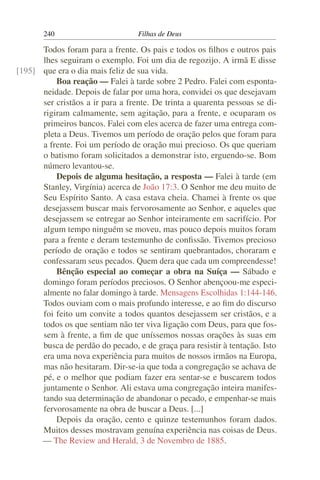 240                        Filhas de Deus

      Todos foram para a frente. Os pais e todos os ﬁlhos e outros pais
      lhes seguiram o exemplo. Foi um dia de regozijo. A irmã E disse
[195] que era o dia mais feliz de sua vida.
          Boa reação — Falei à tarde sobre 2 Pedro. Falei com esponta-
      neidade. Depois de falar por uma hora, convidei os que desejavam
      ser cristãos a ir para a frente. De trinta a quarenta pessoas se di-
      rigiram calmamente, sem agitação, para a frente, e ocuparam os
      primeiros bancos. Falei com eles acerca de fazer uma entrega com-
      pleta a Deus. Tivemos um período de oração pelos que foram para
      a frente. Foi um período de oração mui precioso. Os que queriam
      o batismo foram solicitados a demonstrar isto, erguendo-se. Bom
      número levantou-se.
          Depois de alguma hesitação, a resposta — Falei à tarde (em
      Stanley, Virgínia) acerca de João 17:3. O Senhor me deu muito de
      Seu Espírito Santo. A casa estava cheia. Chamei à frente os que
      desejassem buscar mais fervorosamente ao Senhor, e aqueles que
      desejassem se entregar ao Senhor inteiramente em sacrifício. Por
      algum tempo ninguém se moveu, mas pouco depois muitos foram
      para a frente e deram testemunho de conﬁssão. Tivemos precioso
      período de oração e todos se sentiram quebrantados, choraram e
      confessaram seus pecados. Quem dera que cada um compreendesse!
          Bênção especial ao começar a obra na Suíça — Sábado e
      domingo foram períodos preciosos. O Senhor abençoou-me especi-
      almente no falar domingo à tarde. Mensagens Escolhidas 1:144-146.
      Todos ouviam com o mais profundo interesse, e ao ﬁm do discurso
      foi feito um convite a todos quantos desejassem ser cristãos, e a
      todos os que sentiam não ter viva ligação com Deus, para que fos-
      sem à frente, a ﬁm de que uníssemos nossas orações às suas em
      busca de perdão do pecado, e de graça para resistir à tentação. Isto
      era uma nova experiência para muitos de nossos irmãos na Europa,
      mas não hesitaram. Dir-se-ia que toda a congregação se achava de
      pé, e o melhor que podiam fazer era sentar-se e buscarem todos
      juntamente o Senhor. Ali estava uma congregação inteira manifes-
      tando sua determinação de abandonar o pecado, e empenhar-se mais
      fervorosamente na obra de buscar a Deus. [...]
          Depois da oração, cento e quinze testemunhos foram dados.
      Muitos desses mostravam genuína experiência nas coisas de Deus.
      — The Review and Herald, 3 de Novembro de 1885.
 