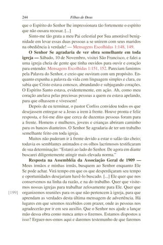 244                        Filhas de Deus

      que o Espírito do Senhor lhe impressionara tão fortemente o espírito
      que não ousara recusar. [...]
          Sinto-me tão grata a meu Pai celestial por Sua amorável benig-
      nidade em levar essas duas pessoas a se unirem com seus maridos
      na obediência à verdade! — Mensagens Escolhidas 1:148, 149.
          O Senhor Se agradaria de ver obra semelhante em toda
      igreja — Sábado, 10 de Novembro, visitei São Francisco, e falei a
      uma igreja cheia de gente que tinha ouvidos para ouvir e coração
      para entender. Mensagens Escolhidas 1:151, 152. Pareciam famintos
      pela Palavra do Senhor, e creio que ouviram com um propósito. En-
      quanto expunha a palavra da vida com linguagem simples e clara, eu
      sabia que Cristo estava conosco, abrandando e subjugando corações.
      O Espírito Santo estava, evidentemente, em ação. Ah, como meu
      coração anelava pelas preciosas pessoas a quem eu estava apelando,
      para que olhassem e vivessem!
          Depois de eu terminar, o pastor Corliss convidou todos os que
      desejassem entregar-se a Jesus a irem à frente. Houve pronta e feliz
      resposta, e foi-me dito que cerca de duzentas pessoas foram para
      a frente. Homens e mulheres, jovens e crianças abriram caminho
      para os bancos dianteiros. O Senhor Se agradaria de ter um trabalho
      semelhante feito em toda igreja.
          Muitos não puderam ir à frente devido a estar o salão tão cheio;
      todavia os semblantes animados e os olhos lacrimosos testiﬁcaram
      de sua determinação: “Estarei ao lado do Senhor. De agora em diante
      buscarei diligentemente atingir mais elevada norma.”
          Resposta na Assembléia da Associação Geral de 1909 —
      Meus irmãos e minhas irmãs, busquem ao Senhor enquanto Ele
      Se pode achar. Virá tempo em que os que desperdiçaram seu tempo
      e oportunidades desejariam havê-lo buscado. [...] Ele quer que nos
      conservemos na linha da razão, e na do trabalho. Quer que visite-
      mos nossas igrejas para trabalhar zelosamente para Ele. Quer que
[199] organizemos reuniões para os que não pertencem à igreja, para que
      aprendam as verdades desta última mensagem de advertência. Há
      lugares em que seremos recebidos com prazer, onde as pessoas nos
      agradecerão por ir em seu auxílio. Que o Senhor nos ajude a lançar
      mão dessa obra como nunca antes o ﬁzemos. Estamos dispostos a
      isso? Erguer-nos-emos aqui e daremos testemunho de que faremos
 