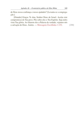 Apêndice B — O ministério público de Ellen White   245

de Deus nossa conﬁança e nosso ajudador? [Levanta-se a congrega-
ção.]
    [Orando] Graças Te dou, Senhor Deus de Israel. Aceita este
compromisso do Teu povo. Põe sobre eles o Teu Espírito. Seja neles
vista Tua glória. Ao falarem eles a Palavra da verdade, vejamos nós
a salvação de Deus. Amém. — Mensagens Escolhidas 1:152.             [200]
 