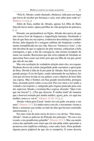 Mulheres notáveis no antigo testamento            21

      “Pela fé, Abraão, sendo chamado, obedeceu, indo para um lugar
que havia de receber por herança; e saiu, sem saber para onde ia”.
Hebreus 11:8. [...]
      Além de Sara, mulher de Abraão, apenas Ló, ﬁlho de Harã,
falecido havia muito, optara partilhar da vida peregrina do patriarca.
[...]
      Durante sua permanência no Egito, Abraão deu prova de que
não estava livre de fraqueza e imperfeição humana. Ocultando o
fato de que Sara era sua esposa, evidenciou desconﬁança no cuidado
divino, falta daquela fé e coragem sublime tão freqüente e nobre-
mente exempliﬁcada em sua vida. Sara era “formosa à vista”, e ele
não duvidou de que os egípcios de pele morena, cobiçariam a bela
estrangeira, e que, a ﬁm de consegui-la, não teriam escrúpulo de
matar seu marido. Raciocinou que não seria culpado de falsidade ao
apresentar Sara como sua irmã; pois que era ﬁlha de seu pai, posto
que não de sua mãe.
      Mas esta ocultação da verdadeira relação entre eles, era engano.
Nenhum desvio da estrita integridade pode encontrar a aprovação
de Deus. Devido à falta de fé por parte de Abraão, Sara foi posta em
grande perigo. O rei do Egito, sendo informado de sua beleza, fez
com que ela fosse levada ao seu palácio, com o objetivo de fazer dela
sua esposa. Mas o Senhor, em Sua grande misericórdia, protegeu
Sara, enviando juízos sobre a casa real. Por esse meio o rei soube a
verdade a tal respeito; e, indignado pelo engano praticado para com
ele, reprovou Abraão, e restituiu-lhe a esposa, dizendo: “Que é isto
que me ﬁzeste? [...] Por que disseste: É minha irmã? de maneira
que a houvera tomado por minha mulher; agora, pois, eis aqui tua
mulher; toma-a e vai-te”. Gênesis 12:18, 19. [...]
      Abraão voltou para Canaã “muito rico em gado, em prata, e em
ouro”. Gênesis 13:2. Ló ainda estava com ele, e novamente vieram a
Betel, e armaram suas tendas ao lado do altar que haviam construído
anteriormente. [...]
      Em uma visão da noite ouviu de novo a voz divina. “Não temas,
Abraão”, foram as palavras do Príncipe dos príncipes; “Eu sou o teu
escudo, o teu grandíssimo galardão”. Gênesis 15:1-5. Mas sua mente
estava tão oprimida com sinais que ele não pôde então apreender a
promessa com implícita conﬁança, como antes fazia. Orou pedindo
alguma prova palpável de que ela se cumpriria. E como deveria
 