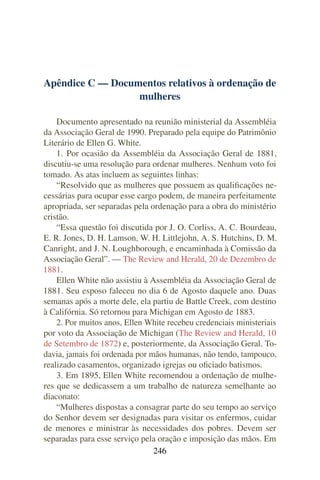 Apêndice C — Documentos relativos à ordenação de
                  mulheres

    Documento apresentado na reunião ministerial da Assembléia
da Associação Geral de 1990. Preparado pela equipe do Patrimônio
Literário de Ellen G. White.
    1. Por ocasião da Assembléia da Associação Geral de 1881,
discutiu-se uma resolução para ordenar mulheres. Nenhum voto foi
tomado. As atas incluem as seguintes linhas:
    “Resolvido que as mulheres que possuem as qualiﬁcações ne-
cessárias para ocupar esse cargo podem, de maneira perfeitamente
apropriada, ser separadas pela ordenação para a obra do ministério
cristão.
    “Essa questão foi discutida por J. O. Corliss, A. C. Bourdeau,
E. R. Jones, D. H. Lamson, W. H. Littlejohn, A. S. Hutchins, D. M.
Canright, and J. N. Loughborough, e encaminhada à Comissão da
Associação Geral”. — The Review and Herald, 20 de Dezembro de
1881.
    Ellen White não assistiu à Assembléia da Associação Geral de
1881. Seu esposo faleceu no dia 6 de Agosto daquele ano. Duas
semanas após a morte dele, ela partiu de Battle Creek, com destino
à Califórnia. Só retornou para Michigan em Agosto de 1883.
    2. Por muitos anos, Ellen White recebeu credenciais ministeriais
por voto da Associação de Michigan (The Review and Herald, 10
de Setembro de 1872) e, posteriormente, da Associação Geral. To-
davia, jamais foi ordenada por mãos humanas, não tendo, tampouco,
realizado casamentos, organizado igrejas ou oﬁciado batismos.
    3. Em 1895, Ellen White recomendou a ordenação de mulhe-
res que se dedicassem a um trabalho de natureza semelhante ao
diaconato:
    “Mulheres dispostas a consagrar parte do seu tempo ao serviço
do Senhor devem ser designadas para visitar os enfermos, cuidar
de menores e ministrar às necessidades dos pobres. Devem ser
separadas para esse serviço pela oração e imposição das mãos. Em
                                246
 