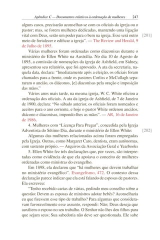 Apêndice C — Documentos relativos à ordenação de mulheres   247

alguns casos, precisarão aconselhar-se com os oﬁciais da igreja ou o
pastor; mas, se forem mulheres dedicadas, mantendo uma ligação
vital com Deus, serão um poder para o bem na igreja. Esse será outro [201]
meio de fortalecer e ediﬁcar a igreja”. — The Review and Herald, 9
de Julho de 1895.
    Várias mulheres foram ordenadas como diaconisas durante o
ministério de Ellen White na Austrália. No dia 10 de Agosto de
1895, a comissão de nomeações da igreja de Ashﬁeld, em Sidney,
apresentou seu relatório, que foi aprovado. A ata da secretaria, na-
quela data, declara: “Imediatamente após a eleição, os oﬁciais foram
chamados para a frente, onde os pastores Corliss e McCullagh sepa-
raram o ancião, os diáconos, [e] diaconisas pela oração e imposição
das mãos.”
    Vários anos mais tarde, na mesma igreja, W. C. White oﬁciou a
ordenação dos oﬁciais. A ata da igreja de Ashﬁeld, de 7 de Janeiro
de 1900, declara: “No sábado anterior, os oﬁciais foram nomeados e
aceitos para o ano corrente, e hoje o pastor White ordenou anciãos,
diácono e diaconisas, impondo-lhes as mãos”. — AR, 16 de Janeiro
de 1986.
    4. Mulheres com “Licença Para Pregar”, concedida pela Igreja
Adventista do Sétimo Dia, durante o ministério de Ellen White:         [202]
    Algumas das mulheres relacionadas acima foram empregadas
pela Igreja. Outras, como Margaret Caro, dentista, eram autônomas,
com sustento próprio. — Arquivos da Associação Geral e Yearbooks
    5. Ellen White fez três declarações que, por vezes, são interpre-
tadas como evidência de que ela apoiava o conceito de mulheres
ordenadas como ministras do evangelho.
    Em 1898, ela declarou que “há mulheres que devem trabalhar
no ministério evangélico”. Evangelismo, 472. O contexto dessa
declaração parece indicar que ela está falando de esposas de pastores.
Ela escreveu:
    “Tenho recebido cartas de várias, pedindo meu conselho sobre a
questão: Devem as esposas de ministros adotar bebês? Aconselharia
eu que ﬁzessem esse tipo de trabalho? Para algumas que considera-
vam favoravelmente esse assunto, respondi: Não; Deus deseja que
auxiliem o esposo no seu trabalho. O Senhor não lhes deu ﬁlhos para
que sejam seus; Sua sabedoria não deve ser questionada. Ele sabe
 