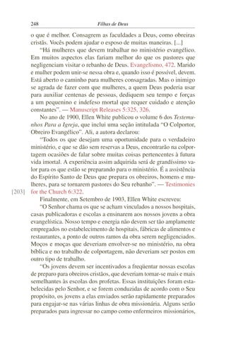 248                         Filhas de Deus

      o que é melhor. Consagrem as faculdades a Deus, como obreiras
      cristãs. Vocês podem ajudar o esposo de muitas maneiras. [...]
          “Há mulheres que devem trabalhar no ministério evangélico.
      Em muitos aspectos elas fariam melhor do que os pastores que
      negligenciam visitar o rebanho de Deus. Evangelismo, 472. Marido
      e mulher podem unir-se nessa obra e, quando isso é possível, devem.
      Está aberto o caminho para mulheres consagradas. Mas o inimigo
      se agrada de fazer com que mulheres, a quem Deus poderia usar
      para auxiliar centenas de pessoas, dediquem seu tempo e forças
      a um pequenino e indefeso mortal que requer cuidado e atenção
      constantes”. — Manuscript Releases 5:325, 326.
          No ano de 1900, Ellen White publicou o volume 6 dos Testemu-
      nhos Para a Igreja, que inclui uma seção intitulada “O Colportor,
      Obreiro Evangélico”. Ali, a autora declarou:
          “Todos os que desejam uma oportunidade para o verdadeiro
      ministério, e que se dão sem reservas a Deus, encontrarão na colpor-
      tagem ocasiões de falar sobre muitas coisas pertencentes à futura
      vida imortal. A experiência assim adquirida será de grandíssimo va-
      lor para os que estão se preparando para o ministério. É a assistência
      do Espírito Santo de Deus que prepara os obreiros, homens e mu-
      lheres, para se tornarem pastores do Seu rebanho”. — Testimonies
[203] for the Church 6:322.
          Finalmente, em Setembro de 1903, Ellen White escreveu:
          “O Senhor chama os que se acham vinculados a nossos hospitais,
      casas publicadoras e escolas a ensinarem aos nossos jovens a obra
      evangelística. Nosso tempo e energia não devem ser tão amplamente
      empregados no estabelecimento de hospitais, fábricas de alimentos e
      restaurantes, a ponto de outros ramos da obra serem negligenciados.
      Moços e moças que deveriam envolver-se no ministério, na obra
      bíblica e no trabalho de colportagem, não deveriam ser postos em
      outro tipo de trabalho.
          “Os jovens devem ser incentivados a freqüentar nossas escolas
      de preparo para obreiros cristãos, que deveriam tornar-se mais e mais
      semelhantes às escolas dos profetas. Essas instituições foram esta-
      belecidas pelo Senhor, e se forem conduzidas de acordo com o Seu
      propósito, os jovens a elas enviados serão rapidamente preparados
      para engajar-se nas várias linhas de obra missionária. Alguns serão
      preparados para ingressar no campo como enfermeiros missionários,
 