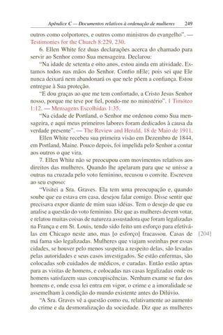 Apêndice C — Documentos relativos à ordenação de mulheres   249

outros como colportores, e outros como ministros do evangelho”. —
Testimonies for the Church 8:229, 230.
    6. Ellen White fez duas declarações acerca do chamado para
servir ao Senhor como Sua mensageira. Declarou:
    “Na idade de setenta e oito anos, estou ainda em atividade. Es-
tamos todos nas mãos do Senhor. Conﬁo nEle; pois sei que Ele
nunca deixará nem abandonará os que nele põem a conﬁança. Estou
entregue à Sua proteção.
    “E dou graças ao que me tem confortado, a Cristo Jesus Senhor
nosso, porque me teve por ﬁel, pondo-me no ministério”. 1 Timóteo
1:12. — Mensagens Escolhidas 1:35.
    “Na cidade de Portland, o Senhor me ordenou como Sua men-
sageira, e aqui meus primeiros labores foram dedicados à causa da
verdade presente”. — The Review and Herald, 18 de Maio de 1911.
    Ellen White recebeu sua primeira visão em Dezembro de 1844,
em Portland, Maine. Pouco depois, foi impelida pelo Senhor a contar
aos outros o que vira.
    7. Ellen White não se preocupou com movimentos relativos aos
direitos das mulheres. Quando lhe apelaram para que se unisse a
outras na cruzada pelo voto feminino, recusou o convite. Escreveu
ao seu esposo:
    “Visitei a Sra. Graves. Ela tem uma preocupação e, quando
soube que eu estava em casa, desejou falar comigo. Disse sentir que
precisava expor diante de mim suas idéias. Tem o desejo de que eu
analise a questão do voto feminino. Diz que as mulheres devem votar,
e relatou muitas coisas de natureza assustadora que foram legalizadas
na França e em St. Louis, tendo sido feito um esforço para efetivá-
las em Chicago neste ano, mas [o esforço] fracassou. Casas de [204]
má fama são legalizadas. Mulheres que viajam sozinhas por essas
cidades, se houver pelo menos suspeita a respeito delas, são levadas
pelas autoridades e seus casos investigados. Se estão enfermas, são
colocadas sob cuidados de médicos, e curadas. Então estão aptas
para as visitas de homens, e colocadas nas casas legalizadas onde os
homens satisfazem suas concupiscências. Nenhum exame se faz dos
homens e, onde essa lei entra em vigor, o crime e a imoralidade se
assemelham à condição do mundo existente antes do Dilúvio.
    “A Sra. Graves vê a questão como eu, relativamente ao aumento
do crime e da desmoralização da sociedade. Diz que as mulheres
 