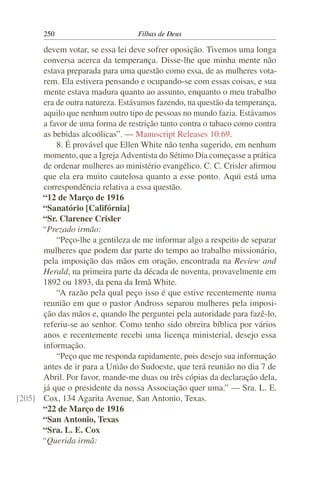 250                        Filhas de Deus

      devem votar, se essa lei deve sofrer oposição. Tivemos uma longa
      conversa acerca da temperança. Disse-lhe que minha mente não
      estava preparada para uma questão como essa, de as mulheres vota-
      rem. Ela estivera pensando e ocupando-se com essas coisas, e sua
      mente estava madura quanto ao assunto, enquanto o meu trabalho
      era de outra natureza. Estávamos fazendo, na questão da temperança,
      aquilo que nenhum outro tipo de pessoas no mundo fazia. Estávamos
      a favor de uma forma de restrição tanto contra o tabaco como contra
      as bebidas alcoólicas”. — Manuscript Releases 10:69.
          8. É provável que Ellen White não tenha sugerido, em nenhum
      momento, que a Igreja Adventista do Sétimo Dia começasse a prática
      de ordenar mulheres ao ministério evangélico. C. C. Crisler aﬁrmou
      que ela era muito cautelosa quanto a esse ponto. Aqui está uma
      correspondência relativa a essa questão.
      “12 de Março de 1916
      “Sanatório [Califórnia]
      “Sr. Clarence Crisler
      “Prezado irmão:
          “Peço-lhe a gentileza de me informar algo a respeito de separar
      mulheres que podem dar parte do tempo ao trabalho missionário,
      pela imposição das mãos em oração, encontrada na Review and
      Herald, na primeira parte da década de noventa, provavelmente em
      1892 ou 1893, da pena da Irmã White.
          “A razão pela qual peço isso é que estive recentemente numa
      reunião em que o pastor Andross separou mulheres pela imposi-
      ção das mãos e, quando lhe perguntei pela autoridade para fazê-lo,
      referiu-se ao senhor. Como tenho sido obreira bíblica por vários
      anos e recentemente recebi uma licença ministerial, desejo essa
      informação.
          “Peço que me responda rapidamente, pois desejo sua informação
      antes de ir para a União do Sudoeste, que terá reunião no dia 7 de
      Abril. Por favor, mande-me duas ou três cópias da declaração dela,
      já que o presidente da nossa Associação quer uma.” — Sra. L. E.
[205] Cox, 134 Agarita Avenue, San Antonio, Texas.
      “22 de Março de 1916
      “San Antonio, Texas
      “Sra. L. E. Cox
      “Querida irmã:
 